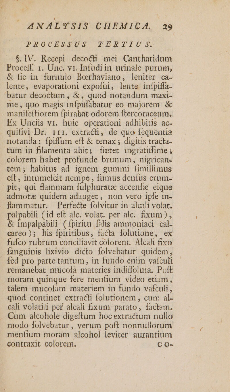 PROUHSSUS TERTIO SS. $.IV. Recepi decocti mei Cantharidum Proceíf. 1. Unc. vi. Infudiin urinale purum, &amp; fic in furnulo Boerhaviano, leniter ca- lente, evaporationi expofui, lente inípiffa- batur decoctum , &amp; , quod notandum maxi- me, quo magis infpiifabatur eo majorem &amp; maniteltiorem fpirabat odorem ftercoraceum. Ex Uncis vr. huic operationi adhibitis ac- quifivi Dr. 1r:. extracti, de quo fequentia notanda: fpiffum eft &amp; tenax ; digitis tracta- tum in filamenta abit; foetet ingratiifime 5- colorem habet profunde brunum, nigrican- tem; habitus ad ignem gummi fimillimus elt, intumelcit nempe , fumus denfus erum- pit, qui flammam fulphuratz acceníe eique admota quidem adauget, non vero ipfe in- flammatur. Perfecte folvitur in alcali volat. palpabili (id eft alc. volat. per alc. fixum), &amp; impalpabili (fpiritu falis ammoniaci cal- careo); his Ípiritibus, facta folutione, ex fufco rubrum conciliavit colorem. Alcali fixo fanguinis lixivio dicto folvebatur quidem, . fed pro parte tantum, in fundo enim vafculi remanebat mucofa materies indiffoluta. Poft moram quinque fere meníium video etiam , talem mucofíam materiem in fundo vafculi, quod continet extracti folutionem , cum al- cali volatili per alcali fixum parato, factam. Cum alcohole digeftum hoc extractum nullo modo folvebatur, verum poft nonnullorum menfium moram alcohol leviter aurantium contraxit colorem. C Q-