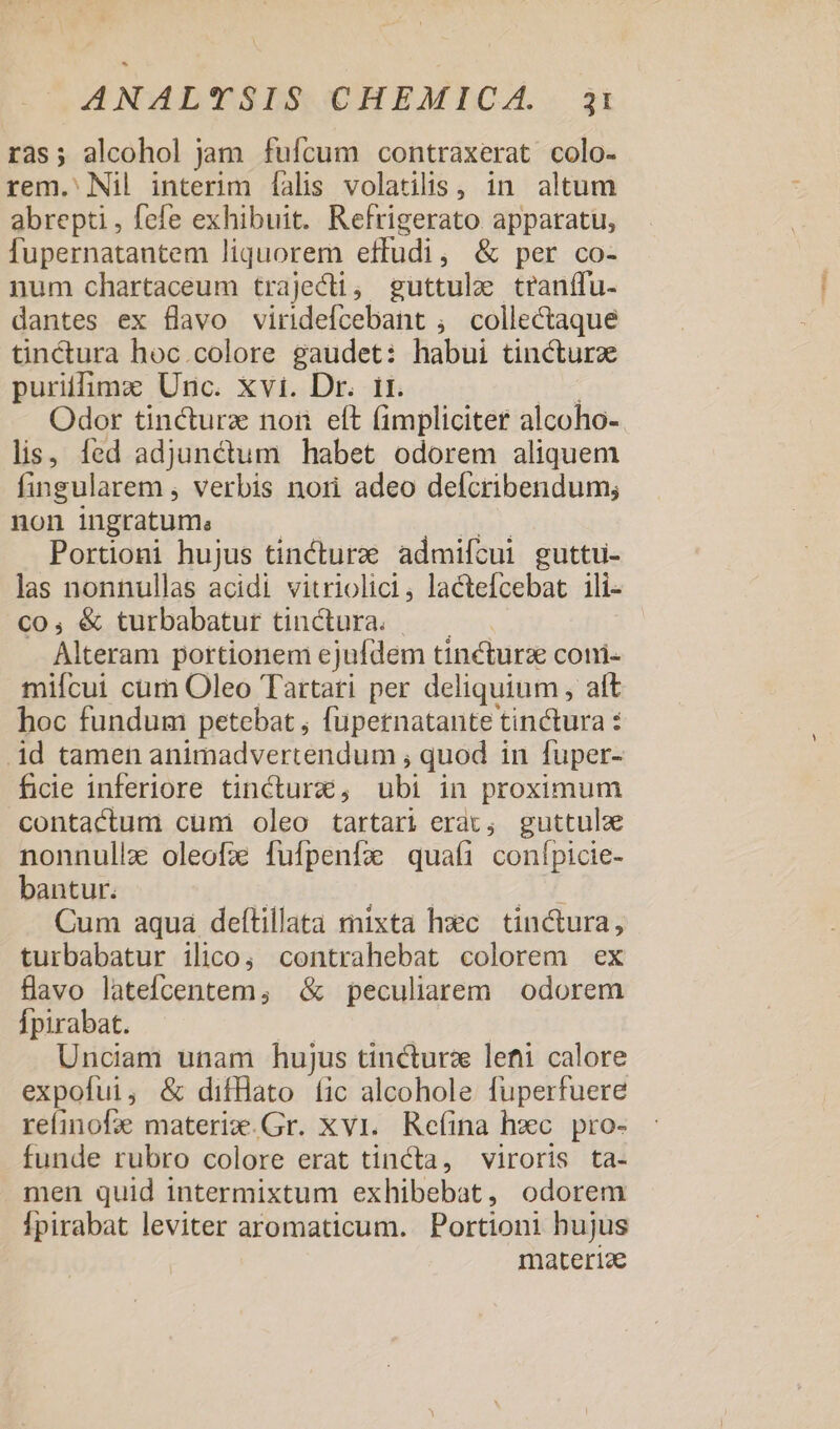 ras; alcohol jam fufcum contraxerat colo- rem.' Nil interim falis volatilis, in altum abrepti , fefe exhibuit. Refrigerato apparatu, fupernatantem liquorem effudi, &amp; per co- num chartaceum trajecti, guttule tranffu- dantes ex flavo viridefcebant ; collectaque tinctura hoc.colore gaudet: habui tincturz puriffime Unc. xvi. Dr. it. Tum Odor tincturze non eft (impliciter alcoho- lis, fed adjunctum habet odorem aliquem fingularem , verbis nori adeo defcribendum; non ingratum; | ns Portioni hujus tincturzé admifcui guttu- las nonnullas acidi vitriolici, lactefcebat 1ili- co, &amp; turbabatur tinctura. — — Alteram portionem ejufdem tincturz coni- miícui cum Oleo Tartati per deliquium , alt hoc fundum petebat , fupernatante tinctura : .id tamen animadvertendum , quod in fuper- ficie inferiore tincturz, ubi in proximum contactum cumi oleo tartari erai, guttule nonnulla oleofz fufpenfx quafi conípicie- bantur. d | ^ p Cum aqua deftillata mixta hec. tin&amp;ura, turbabatur ilico; contrahebat colorem ex flavo latefcentem, &amp; peculiarem | odorem Ípirabat. | Unciam unam hujus tincturz lenti calore expofui, &amp; difHato íic alcohole fuperfuere refinofe materiw.Gr. xvi. Refina hxc pro- funde rubro colore erat tincta, viroris ta- men quid intermixtum exhibebat, odorem Ípirabat leviter aromaticum. Portioni hujus materiae PPS.