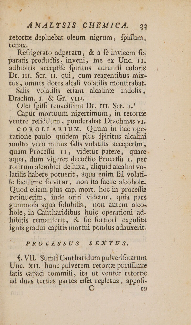 * j ANALTSIS CHEMICA, 33 fetortzx depluebat oleum nigrum, fpiffum, tenax. Refrigerato adparatu, &amp; a fe invicem fe- paratis productis, inveni, me ex Unc. ir. adhibitis accepifle fpiritus aurantii coloris Dr. 11r. Scr. 1r. qui, cum teagentibus tmixe tus, omnes dotes alcali volatilis nionítrabat. Salis volatilis etiam alcaline — indolis , Draclim. 1. &amp; Gr. vir. Olei fpiffi tenacifhimi Dr. 111. Scr. r.'. Caput mortuum nigerrimum , in tetortze ventre refiduum , ponderabat Drachmas vr. COROLLARIUM. Quum in hac ope- tatione paulo quidem plus [fpiritus alcalini multo vero minus falis volatilis acceperim, quam Proceffu i:, videtur patere, quare. aqua, dum vigeret decoctio Proceffu r. per roftrum alembici defluxa , aliquid alcalini vo- . latilis habere potuerit, áqua enim fal volati- le facillime folvitur, non ita facile alcohole. Quod etiam. plus cap. mort. hoc in proceífu retinuerim, inde oriri videtur, quia pars gummofa aqua folubilis, non autem alco« hole, in Cantharidibus huic operationi ad- hibitis remanterit, &amp; fic fortiori expofita ignis gradui capitis mortui pondus adauxerit. PRÓCÉSSUS SEXTUS. . $.VII. Sumfi Cantharidutn pulverifatarum Unc. xir. hunc pulveretn retortz puriffimse fatis capaci commifi, ita ut venter retortX ad duas tertias partes o^ repletus , appofi- to