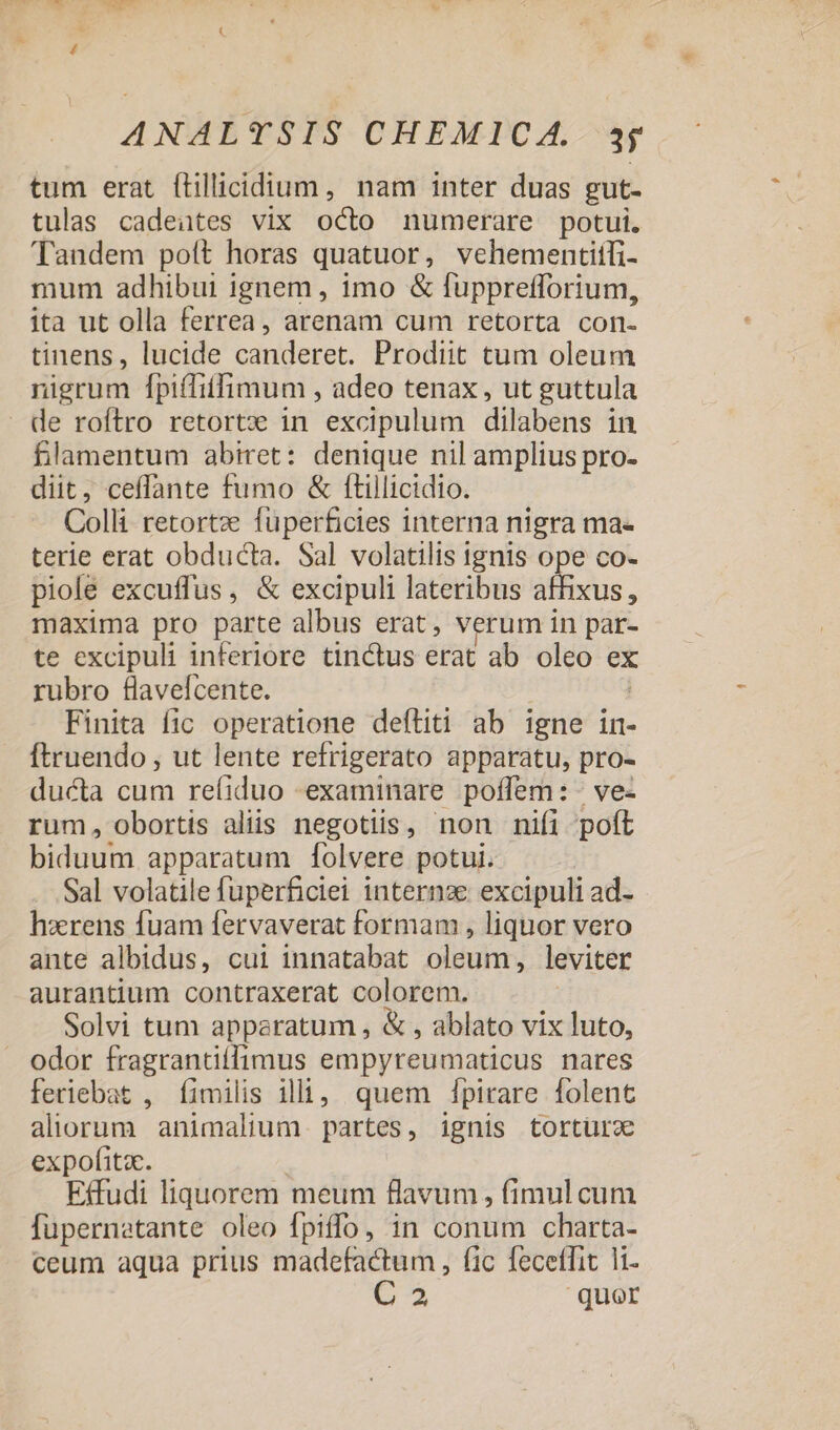 tum erat ftillicidium, nam inter duas gut- tulas cadeates vix odo numerare potui. Tandem poít horas quatuor, vehementitfi- mum adhibui ignem, imo &amp; fupprefforium, ita ut olla ferrea, arenam cum retorta con- tinens, lucide condere Prodiit tum oleum nigrum fpiffiffimum , adeo tenax, ut guttula de roftro retortx in excipulum dilabens in fllamentum abiret: denique nil amplius pro- diit, ceffante fumo &amp; ftillicidio. Colli retortz fuperficies interna nigra ma- terie erat obducta. Sal volatilis ignis ope co- piole excuffus, &amp; excipuli lateribus uc. maxima pro parte albus erat, verum in par- te excipuli inferiore tinctus erat ab oleo ex rubro flavelcente. Finita fic operatione deftiti ab igne in- ftruendo , ut lente refrigerato apparatu, pro- ducta cum re(íiduo «examinare poffem: - ve- rum, obortis aliis negotiis, non nifi poft biduum apparatum [folvere potui. Sal volatile fuperficiei internze excipuli ad- hzrens fuam fervaverat formam , liquor vero ante albidus, cui innatabat oleum, leviter aurantium contraxerat colorem. Solvi tum apparatum , &amp; , ablato vix luto, odor fragrantiffimus empyreumaticus nares feriebat , Íimilis illi, quem fpirare folent aliorum animalium. partes, ignis tortürz expofitac. Effudi liquorem meum flavum , fimul cum fupernetante oleo fpiffo, in conum charta- ceum aqua prius madefactum, fic feceffit l1. C 2 quer