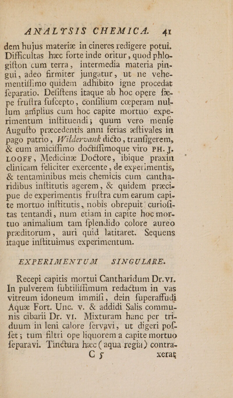 dem hujus materi in cineres redigere potui. Difficultas hxc forte inde oritur , quod phlo- gifton cum terra, intermedia materia pin- gui, adeo firmiter jungatur, ut ne vehe- mentií;imo quidem adhibito igne procedat feparatio. Defiftens itaque ab hoc opere fz- - pe fruftra fufcepto, confilium coeperam nul- lum aniplius cum hoc capite mortuo expe- rimentum inílituendi; quum vero mene Auguíto praecedentis anni ferias zítivales in pago patrio, JVildervan£ dicto , tranfigerem, &amp; cum amiciffimo doctiffimoque viro PH. J. Loorr, Medicinz Doctore, ibique praxin clinicam feliciter exercente , de experimentis, &amp; tentaminibus meis chemicis cum cantha- ridibus inflitutis agerem, &amp; quidem przci- pue de experimentis fruftra cum earum capi- te mortuo inítitutis, nobis obrepuit: curiofi- tas tentandi, num etiam in capite hoc mor- tuo animalium tam fplendido colore aureo praeditorum , auri quid latitaret. Sequens itaque inftituimus experimentum. EXPERIMENTUM | SINGULARE. Recepi capitis mortui Cantharidum Dr. vr. In pulverem fubtiliffimum redactum in vas vitreum idoneum immifi, dein fuperaffudi Áquaz Fort. Unc. v. &amp; addidi Salis commu- nis cibarit Dr. vr. Mixturam hanc per tri- duum in leni calore fervavi, ut digeri pof- fet; tum filtri ope liquorem a capite mortuo Í[eparavi. Tinctura hec ( aqua regia) contra- $ xerat