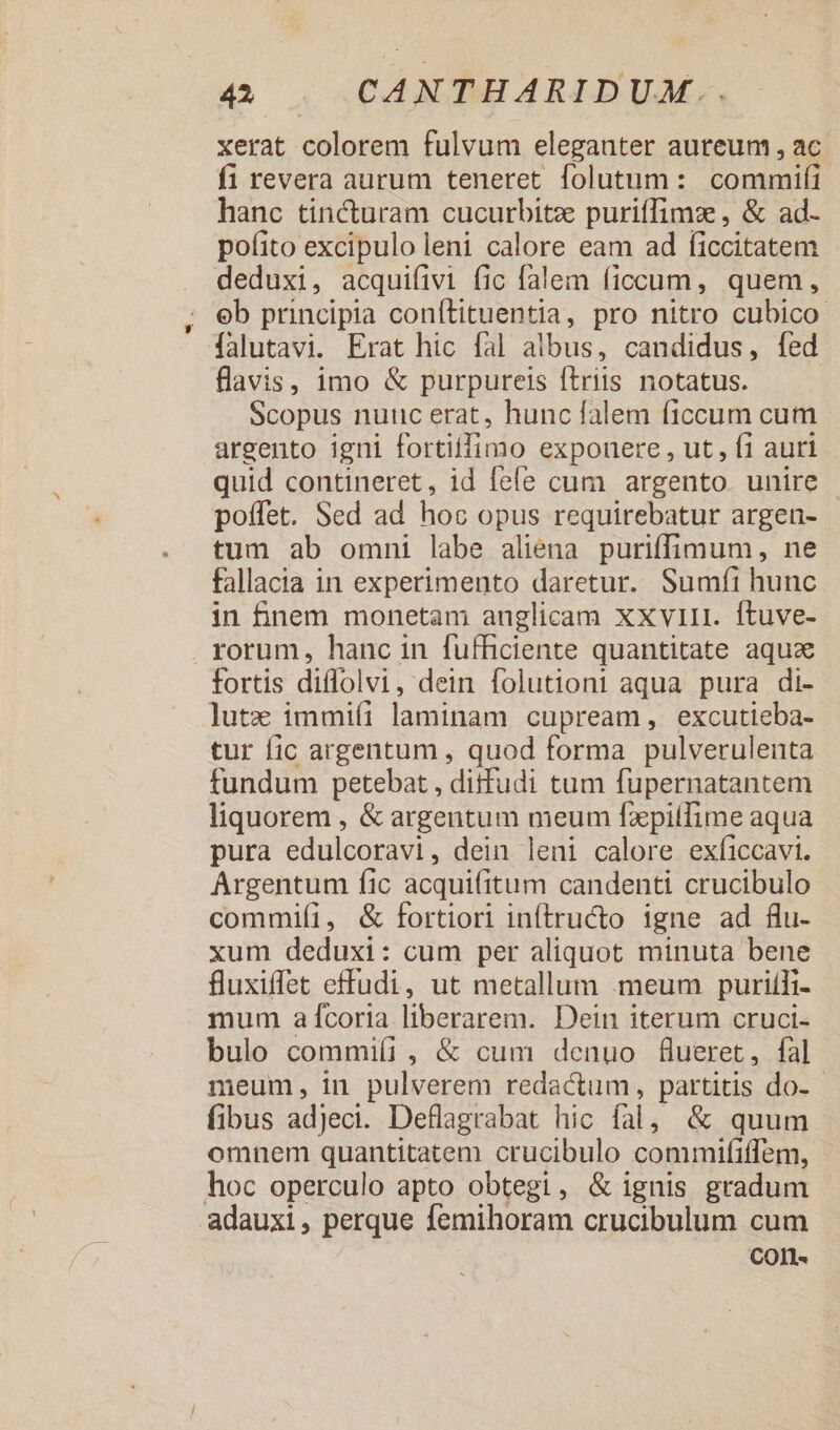xerat colorem fulvum eleganter auteum , ac. fi revera aurum teneret folutum: commifi hanc tincturam cucurbitz puriffimz , &amp; ad- pofito excipulo leni calore eam ad ficcitatem deduxi, acquifivi fic falem ficcum, quem, eb principia conítituentia, pro nitro cubico- falutavi. Erat hic fal albus, candidus, fed flavis, imo &amp; purpureis ftriis notatus. Scopus nuuc erat, hunc falem ficcum cum argento igni fortiffimo expouere , ut, fi auri quid contineret, id fefe cum argento unire | poffet. Sed ad hoc opus requirebatur argen- tum ab omni labe aliena puriffimum, ne fallacia in experimento daretur. Sumfi hunc in nem monetam anglicam xxvii. ftuve- rorum, hanc in fufficiente quantitate aquz fortis diffolvi, dein folutioni aqua pura di- lutz immiíi laminam cupream, excutieba- tur fic argentum , quod forma pulverulenta fundum petebat , ditfudi tum fupernatantem liquorem , &amp; argentum meum fzpiílime aqua pura edulcoravi, dein leni calore exficcavi. Argentum fic acquifitum candenti crucibulo commi(í1, &amp; fortiori inítructo igne ad flu- xum deduxi: cum per aliquot minuta bene fluxiffet effudi, ut metallum meum puritli- mum a fcoria liberarem. Dein iterum cruci- bulo commiíi , &amp; cum denuo &amp;ueret, fal meum, in pulverem redactum, partitis do- - fibus adjeci. Deflagrabat hic fal, &amp; quum omnem quantitatem crucibulo commififfem, hoc operculo apto obtegi, &amp; ignis gradum adauxi, perque femihoram crucibulum cum COIl-