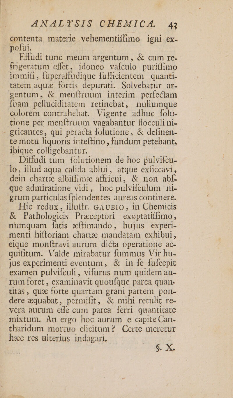contenta materie vehementiílimo igni ex- Effudi tunc meum argentum , &amp; cum re- frigeratum effet, idoneo vafculo puriflimo immifi, fuperatfudique fufficientem | quanti- gentum, &amp; menítruum interim perfectam luam pelluciditatem retinebat, nullumque colorem contrahebat. Vigente adhuc [olu- tone per menítruum vagabantur flocculi ni- gricantes, qui peracta folutione, &amp; deíinen- te motu liquoris icteftino , fuidum petebant, ibique colligebantur. Diffudi tum 1olutionem de hoc pulvifcu- lo, illud aqua calida ablui, atque exíiccavi, dein chartz albiffimz affricui, &amp; non ablí- que admiratione vidi, hoc pulvifculum ni- grum particulas fplendentes aureas continere. Hic redux , illuftr. GAvB10, in Chemtocis &amp; Pathologicis Praeceptor exoptatiffimo, numquam [atis xítimando , hujus experi- menti hiftoriam chartzee mandatam exhibui, eique monítravi aurum dicta operatione ac- quifitum. Valde mirabatur fummus Vir hu- jus experimenti eventum, &amp; in fe fufcepit examen pulvifículi, vifurus num quidem au- rum foret , examinavit quoufque parca quan- titas, quz forte quartam grani partem pon- dere zquabat, permifit, &amp; mihi retulit re- vera aurum effe cum parca ferri quantitate mixtum. Án ergo hoc aurum e capite Can- tharidum mortuo elicitum ? Certe meretur hac res ulterius indagari. $. x