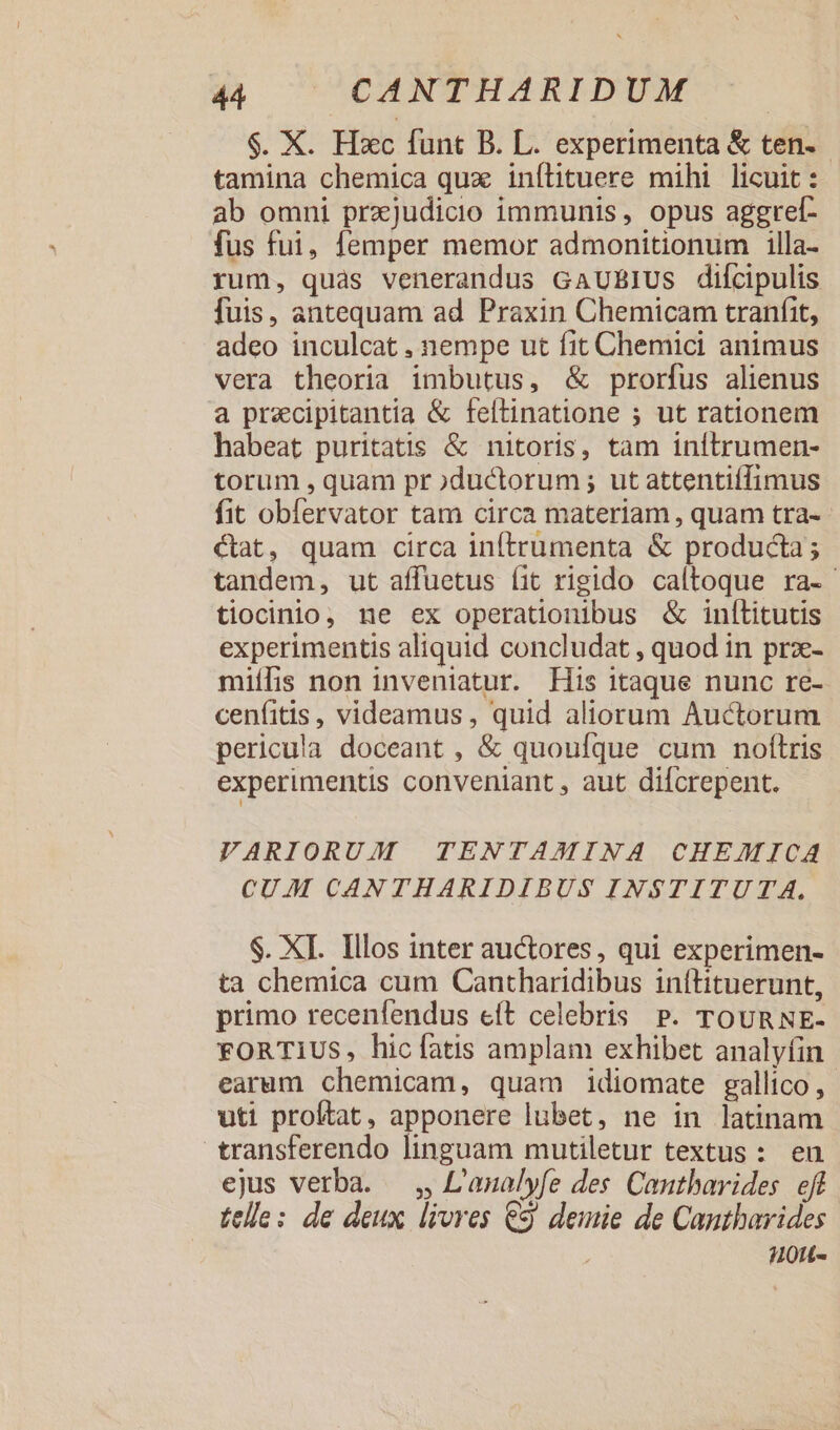 $. X. Hxc funt B. L. experimenta &amp; ten- tamina chemica qux inílituere mihi licuit: ab omni przjudicio immunis, opus aggref- fus fui, femper memor admonitionum illa- rum, quas venerandus GAUBIUs difcipulis fuis, antequam ad Praxin Chemicam tranfit, adeo inculcat , nempe ut fit Chemici animus vera theoria imbutus, &amp; prorfus alienus a precipitantia &amp; feftinatione 5 ut rationem habeat puritatis &amp; nitoris, tam initrumen- torum , quam pr ductorum ; ut attentiíffimus fit obfervator tam circa materiam , quam tra- €tat, quam circa inftrümenta &amp; producta; tandem, ut affuetus íit rigido caltoque ra- tiocinio, ne ex operationibus &amp; inílitutis experimentis aliquid concludat , quod in prx- miílis non inveniatur. His itaque nunc re- cenfitis, videamus , quid aliorum Auctorum pericula doceant , &amp; quoufque cum noftris experimentis conveniant , aut difcrepent. VARIORUM TENTAMINA CHEMICA CUM CANTHARIDIBUS INSTITUTA. $. XI. Illos inter auctores, qui experimen- ta chemica cum Cantharidibus inftituerunt, primo recenfendus eft celebris P. TOURNE- FORTIUS, hicfatis amplam exhibet analyfin earum chemicam, quam idiomate gallico, uti proftat, apponere lubet, ne in latinam transferendo linguam mutiletur textus: en ejus verba. ,, L'analyfe des Cantbarides eff telle: de deux livres e$ demie de Cantharides H0tL-