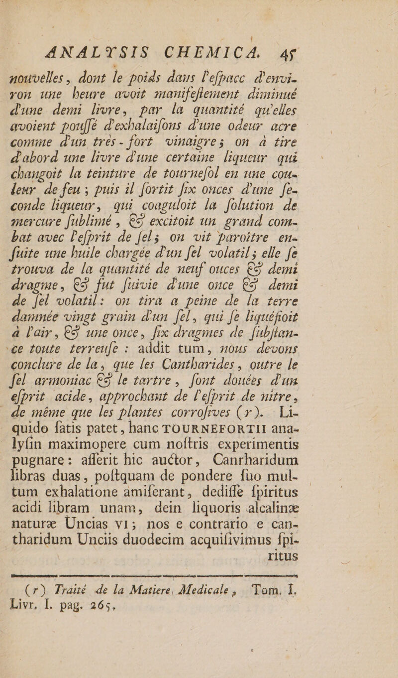 aouvelles , dont le poids daus l'efpacc. d'ewvi- yon une beure avoit manifeflement. diminué d'une demi lire, par la quantité qu'elles avoient pou[[é d'exhalaifons d'une odeur acre comie d'un tres- fort -inaigres on à tire d'abord une livre d'une certaine. liqueur. qui chaugoit la teinture de tournefol eu une cou- leur de feu; puis il fovtit fix onces d'une | fe- conde liqueur, qui coaguloit la. folutiou de mercure fublimé , € excitoit un. graud com- bat avec l'e[prit de felg on vit pavoitre en- fuite une huile chargée d'un [el volatil ; elle fe zYouwva de la quantité de neuf ouces € demi dragme, C3 fut [uivie d'une omce C9 demi de fel volatil: onm tira a peime de la terre danmée vingt grain d'un fel , qui fe liquéfioit à l'air , €&amp; une once, fix dvagmes de [ubflan- ee Zoute ferreufe : addit tum, zous. devons conclure de la, que les Cantbavides , outre [e fel. armoniac €3 le tartre ,. [out douées d'un efprit acide, approchauz de l'efprit de uitre, — de méme que les plautes corrofrves (y). | Li- quido fatis patet, hanc TOURNEFORTII ana- lyíin maximopere cum noftris experimentis pugnare: afferit hic auctor, Canrharidum libras duas, poftquam de pondere fuo mul- tum exhalatione amiferant, dediffe fpiritus acidi libram unam, dein liquoris alcalinze nature Uncias v1; nos e contrario e can- tharidum Unciis duodecim acquifivimus fpi- | ritus Ld (r) Traué de la Matiere, Medicale » Tem.:1. Livr, I. pag. 265.