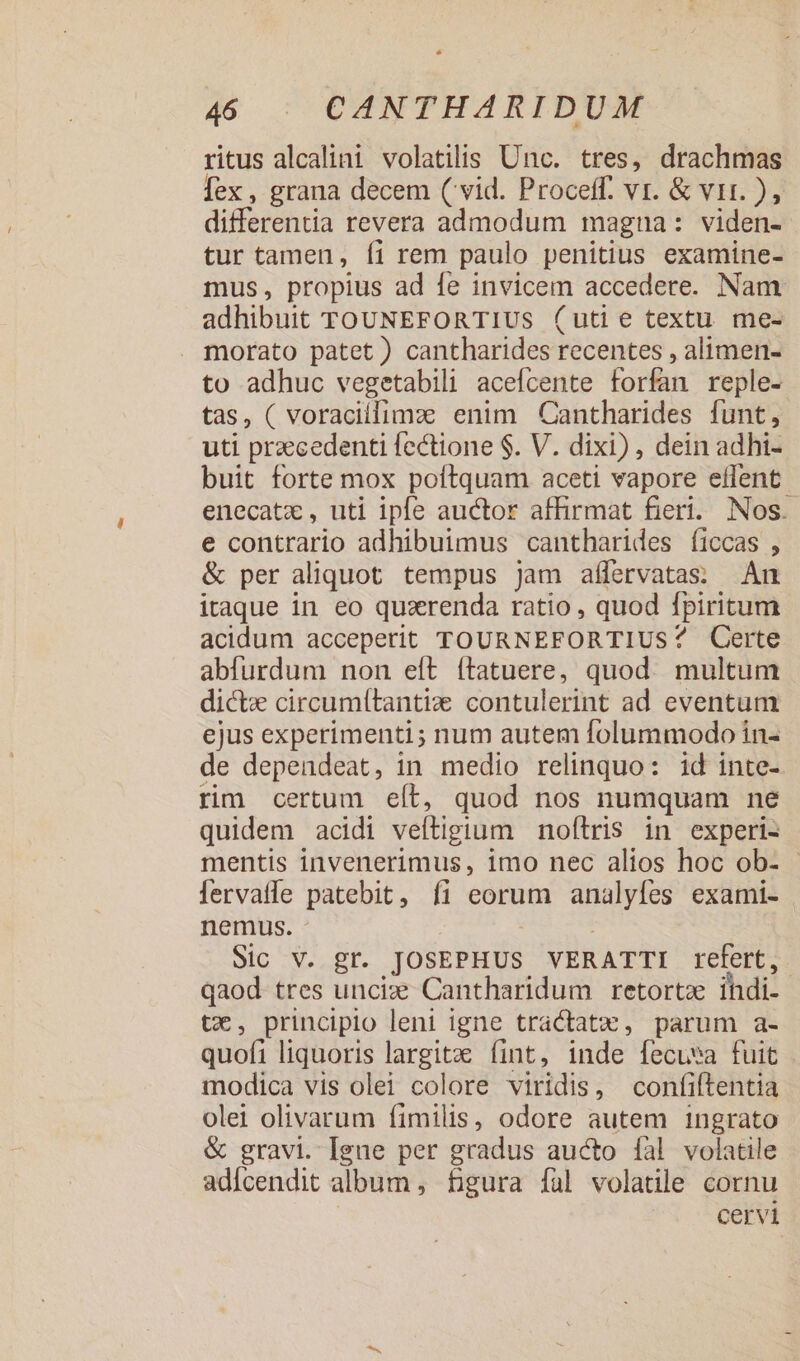 ritus alcalini volatilis Unc. tres, drachmas [ex , grana decem ( vid. Proceff. vr. &amp; vir. ), differentia revera admodum magna: viden- tur tamen, íi rem paulo penitius examine- mus, propius ad fe invicem accedere. Nam adhibuit TOUNEFORTIUS (uti e textu me- morato patet) cantharides recentes , alimen- to adhuc vegetabili acefcente forfan reple- tas, ( voracilfimzx enim Cantharides funt, uti przecedenti fectione $. V. dixi) , dein adhi- buit forte mox poftquam aceti vapore effent enecatz , uti ipfe auctor affirmat fieri. Nos. e contrario adhibuimus cantharides íiccas , &amp; per aliquot. tempus Jam aífervatas; An itaque in eo quarenda ratio , quod fpiritum acidum acceperit TOURNEFORTIUS? QCerte abfurdum non eft ítatuere, quod. multum dicte circumítantize contulerint ad eventum ejus experimenti; num autem folummodo in- de dependeat, in medio relinquo: id inte- rim certum eít, quod nos numquam ne quidem acidi veftigium noftris in experi- mentis invenerimus, imo nec alios hoc ob- - lervaffe patebit, íi eorum analyfes exami- nemus. | | Sic V. gr. JOSEPHUS VERATTI refert, qaod tres unciz Cantharidum retortz ihdi- t€, principio leni igne tractat:, parum a- quofi liquoris largite fint, inde fecuea fuit modica vis olei colore viridis, confiftentia olei olivarum fimilis, odore autem ingrato &amp; gravi. Igue per gradus aucto fal volatile adícendit album, figura fal volatile cornu . Cervi