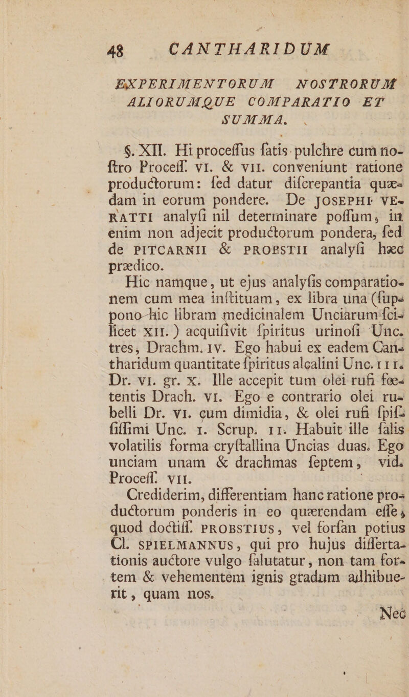 EXPERIMENTORUM NOSTRORUM ALIORUMQUE COMPARATIO ET SUM M A. $. XII. Hi proceffus fatis pulchre cum no- ftro Proceíff. vi. &amp; vir. conveniunt ratione productorum: fed datur diícrepantia quz dam in eorum pondere. De JosEPHr VE- RATTI analyífi nil determninare poffüm, inu enim non adjecit productorum pondera, fed de PITCARNII &amp; PROPSTII analyfi heec praedico. Hic namque , ut ejus analyfis — nem cum mea inítituam, ex libra una (fups pono-hic libram medicinalem Unciarum fci- licet x11.) acquifivit fpiritus urinofi Unc. tres, Drachm. 1v. Ego habui ex eadem Cans tharidum quantitate fpiritus alcalini Unc. r 1 1. Dr. vi. gr. x. llle accepit tum olei rufi foe: tentis Drach. vr. Ego e contrario olei ru- belli Dr. vr. cum dimidia, &amp; olei rufi. fpifz fiffimi Unc. x. Scrup. 1r. Habuit ille falis volatilis forma cryftallina Uncias duas. Ego unciam unam &amp; drachmas feptem, vid. Proceff. vir. | Crediderim, differentiam hanc ratione pro ductorum ponderis in eo quzrendam effe; quod doctiff. PROBSTIUS, vel forfan potius Cl. sPIELMANNUS, qui pro hujus differta- tionis auctore vulgo falutatur , non tam for- . tem &amp; vehementem ignis gtadum adhibue- rit, quam nos. Neó