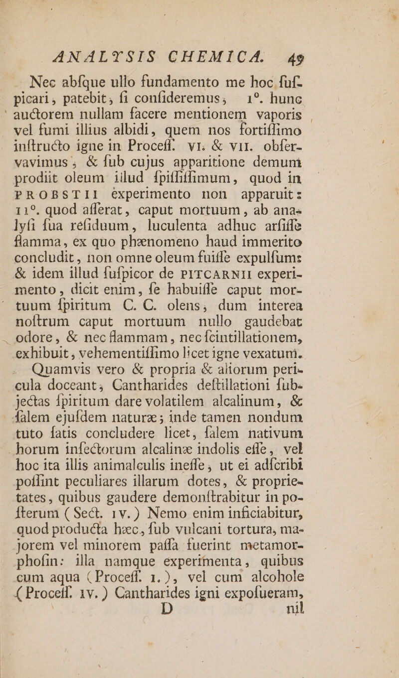 Nec abíque ullo fundamento me hoc fuf- picari, patebit; fi confideremus; — 1?. hunc ' auctorem nullam facere mentionem vaporis vel fumi illius albidi, quem nos fortiffimo inftructo igne in Proceff. vr. &amp; vir. obfer- vavimus , &amp; fub cujus apparitione demuni prodiit oleum iilud [piffiffimum, quod in PROBSTII experimento non apparuit: 119. quod aíferat, caput mortuum , ab ana« lyfi fua refiduum, luculenta adhuc arfiíffe flamma, ex quo phenomeno haud immerito concludit, non omne oleum fuitfe expulfums &amp; idem illud fufpicor de PYTCARNI1I experi- mento , dicit enim, fe habuiffe caput mor- tuum Ípiritum C. C. olens,; dum interea noftrum caput mortuum nullo gaudebat . odore, &amp; nec flammam , nec ífcintillationem, exhibuit , vehementiffimo licet igne vexatuni. Quamvis vero &amp; propria &amp; aliorum peri- .cula doceant; Cantharides deftillationi fub: jectas 1piritum dare volatilem alcalinum, &amp; falem ejufdem naturz; inde tamen nondum tuto fatis concludere licet, falem nativum horum infectorum alcalinz indolis effe, vel hoc ita illis animalculis ineffe, ut ei adfcribi potfint peculiares illarum dotes, &amp; proprie- tates, quibus gaudere demonítrabitur in po- Íterum ( Sec. 1v.) Nemo enim inficiabitur, quod producta hzc, fub vulcani tortura, ma- jorem vel minorem paífa fuerint metamor- phofin: illa namque experimenta, quibus cum aqua (Proceff. 1.), vel cum alcohole ( Procetf. 1v. ) rre igni D E | ni