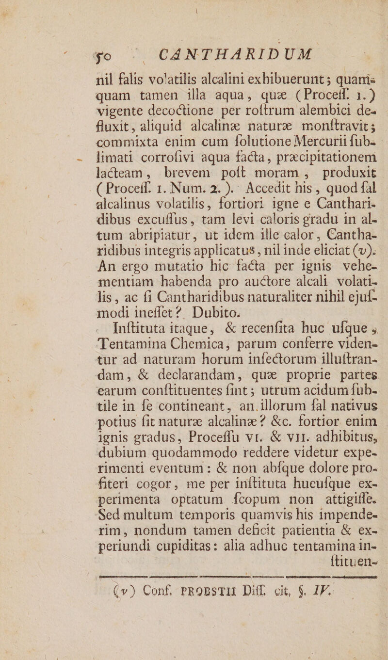 nil falis volatilis alcalini exhibuerunt ; quanis quam tamen ila aqua, qua (Procetf. 1.) vigente decoctione per roftrum alembici de- fluxit, aliquid alcalinz; naturze monftravit ; commixta enim cum folutione Mercurii fub. - limati corrofivi aqua facta, przcipitationem lacteam , brevem poft moram , produxit - ( Proceff. 1. Num. 2. ).' Accedit his , quod fal alcalinus volatilis, fortiori igne e Canthari- dibus excuffus, tam levi caloris gradu in al- tum abripiatur, ut idem ille calor, Cantha- ridibus integris applicatus , nil inde eliciat (v). An ergo mutatio hic facta per ignis vehe- mentiam habenda pro auctore alcali volati- lis, ac fi Cantharidibus naturaliter nihil ejuf- modi ineffet? Dubito. | Inftituta itaque, &amp; recenfita huc ulque , 'Tentamina Chemica, parum conferre viden- tur ad naturam horum iníectorum illuítran- dam, &amp; declarandam, quz proprie partes earum conflituentes fint ; utrum acidum fub- tile in fe contineant, an.illorum fal nativus potius fit naturae alcalinze ? &amp;c. fortior enim ignis gradus, Proceffu vr. &amp; vir. adhibitus, dubium quodammodo reddere videtur expe- rimenti eventum : &amp; non abíque dolore pro- fiteri cogor, me per inítituta hucufque ex- perimenta optatum Ícopum non attigiífe. Sed multum temporis quamvis his impende- rim, nondum tamen deficit patientia &amp; ex- periundi cupiditas: alia adhuc tentamina in- Ítituen-