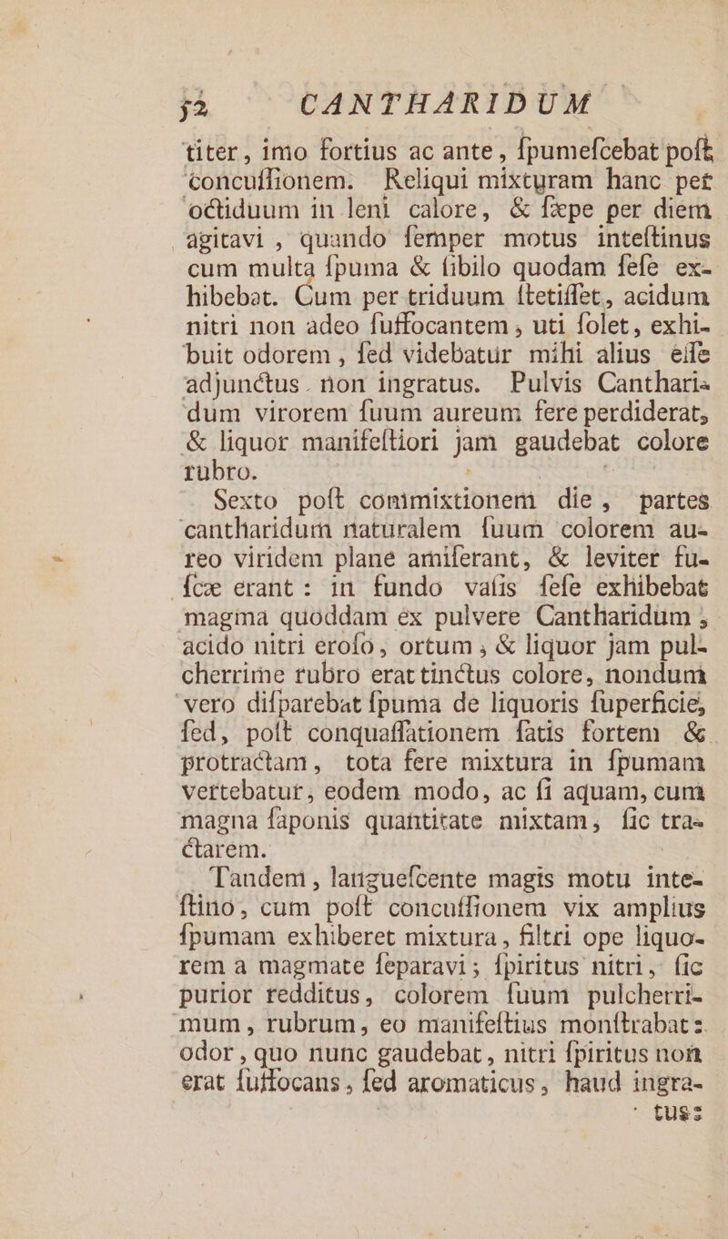 titer, imo fortius ac ante , fpumefcebat poft €oncuífionem. Reliqui mixtyram hanc pet octiduum in leni calore, &amp; fzpe per diem agitavi , quando femper motus inteflinus cum multa fpuma &amp; fibilo quodam fefe ex-- hibebat. Cum per triduum f(tetiffet, acidum nitri non adeo fuffocantem , uti folet, exhi- buit odorem , fed videbatur mihi alius eife adjunctus. non ingratus. Pulvis Cantharis dum virorem fuum aureum fere perdiderat, &amp; liquor manifeftiori jam gaudebat colore rübro. : | Sexto poft comimixtionem die, partes cantharidum naturalem fuum colorem au- reo viridem plane amiferant, &amp; leviter fu- cw erant: in fundo vaíis [fefe exhibebat magina quoddam ex pulvere Cantharidum ; acido nitri erofo, ortum , &amp; liquor jam pul- cherrime rubro erattinctus colore, nondum vero difparebat fpuma de liquoris fuperficie; fed, polt conquaffationem [fàtis fortem | &amp; protractam , tota fere mixtura in fpumam vertebatur, eodem modo, ac fi aquam, cum magna faponis quantitate mixtam, fic tra- Ctarem. . Tandem , latiguefícente magis motu inte- fino, cum poft concuffionem vix amplius Ípumam exhiberet mixtura , filtri ope liquo- rem a magmate feparavi; fpiritus nitri, (ic purior redditus, colorem fuum pulchetri- mum , rubrum, eo manifeftius monttrabat z. odor , quo nunc gaudebat , nitri fpiritus non erat fuffocans, fed aromaticus, haud ingra- ' tus;