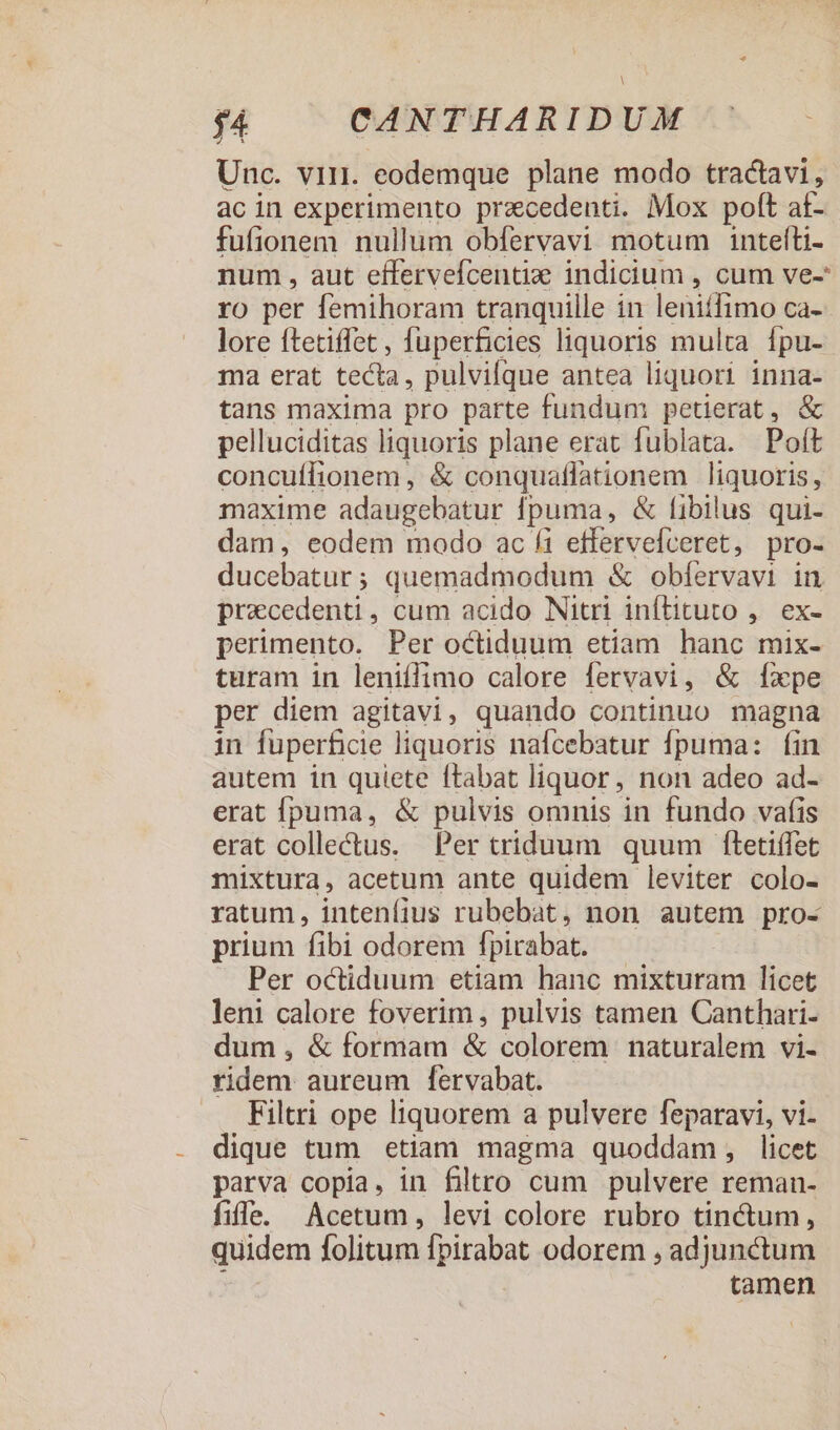 Unc. vir. eodemque plane modo tractavi, ac in experimento praecedenti. Mox pofít a£- fufionem nullum obfervavi motum intefti- num , aut effervefcentiz indicium , cum ve- ro per femihoram tranquille in leniffimo ca-- lore ftetiffet, fuperficies liquoris multa. fpu-- ma erat tecta, pulvifque antea liquori inna- tans maxima pro parte fundum petierat, &amp; pelluciditas liquoris plane erat fublata. Poft concuffionem , &amp; conquaflationem liquoris; maxime adaugebatur puma, &amp; fibilus qui- dam, eodem modo ac fi effervefveret, pro- ducebatur ; quemadmodum &amp; obfervavi in pracedenti, cum acido Nitri inftituto ,. ex- perimento. Per octiduum etiam hanc mix- turam in leniffimo calore fervavi, &amp; Íxpe per diem agitavi, quando continuo magna in fuperficie liquoris nafcebatur fpuma: fin autem in quiete ftabat liquor, non adeo ad- erat fpuma, &amp; pulvis omnis in fundo vafis erat collectus. Per triduum quum ftetiffet mixtura, acetum ante quidem leviter colo- ratum, intenfius rubebat, non autem pro- prium fibi odorem fpirabat. Per octiduum etiam hanc mixturam licet leni calore foverim , pulvis tamen Canthari- dum, &amp; formam &amp; colorem naturalem vi- ridem aureum l[ervabat. Filtri ope liquorem a pulvere feparavi, vi- dique tum etiam magma quoddam, licet parva copia, in filtro cum pulvere reman- fife. Acetum, levi colore rubro tinctum, quidem folitum [pirabat odorem , adjunctum tamen