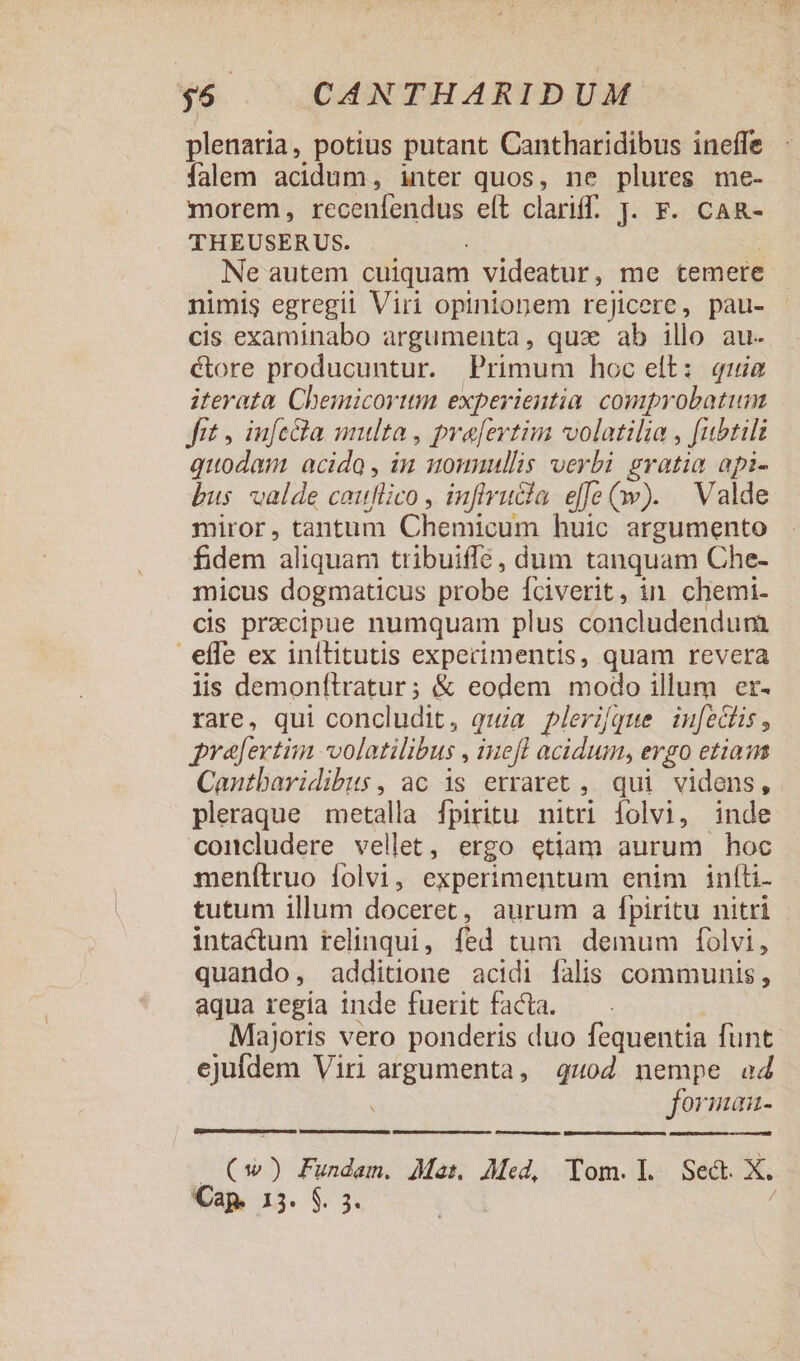 plenaria, potius putant Cantharidibus ineffe falem acidum, inter quos, ne plures me- morem, recenfendus eft clariff[. J. F. CaAR- THEUSERUS. : Ne autem cuiquam videatur, me temere nimis egregii Viri opinionem rejicere, pau- cis examinabo argumenta, qux ab illo au- ctore producuntur. Primum hoc elt: quie iterata Chemicorttm experientia. comprobatum fit , iufcQla multa, pro[ertim volatilia , [ubtili quodam acido , in sounullis verbi gratia api- bus valde cauflico, infivucia effe(:v). | Valde miror, tantum Chemicum huic argumento fidem aliquam tribuiffe, dum tanquam Che- micus dogmaticus probe Íciverit, in. chemi- cis prazcipue numquam plus concludendum effe ex inllitutis experimentis, quam revera lis demonftratur; &amp; eodem modo illum er- rare, qui concludit, quia plerique inu[edlis , prafertim volatilibus , iuefl acidum, ergo etiaqm Canutbavidibus, ac is erraret ,. qui videns, pleraque metalla fpiritu. nitri dolvi, inde concludere vellet, ergo etiam aurum hoc menítruo folvi, experimentum enim infíti. tutum illum doceret, aurum a fpiritu nitri - intactum relinqui, fed tum demum folvi, quando, additione acidi falis communis, aqua regia inde fuerit facta. Majoris vero ponderis duo fequentia funt. ejufdem Viri argumenta, quod nempe ad foriman- uam meia seas (*w) Fundam. Mas AMed, Tom.l Sed. X. Cap. 15. $. 3.