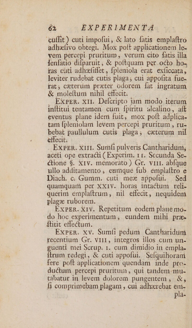 cuffit) cuti impofüi, &amp; lato fatis cinta adhzíivo obtegi. Mox polt applicationem le- vem percepi pruritum , verum cito fatis illa lenfatio difparuit, &amp; poltquam per. octo ho4 xas cüti adlix(iffet , fpleniola erat. ex(iccata, leviter rudebat cutis plaga; cui appofita fue- tat; ceterum prater odorem [at ingratum &amp; moleftum nihil effecit. J EXPER. XII. Defcripto | jam modo iterum iníitui tentamen cum [fpiritu alcalino, aít eventus plane idem fuit, mox poít adplica- tam fpleniolam levem percepi pruritum , ru- bebat paullulum cutis plaga; cxterum nil effecit; EXPER. X111. Surafi pulveris Cantharidum; aceti ope extracti ( Experim. II. Secunda Se- Cione $. X1v. memorato ) Gr. virt. abfque ullo additamento , earaque fub eémplaítro e Diach. c; Gumim. cuti. mex appofui. | Sed quamquam per XXIV. horas intactum reli- querim émplaftrum, nil effecit, nequideni plage ruborem. . ExPER. X1V. Repetitum eodem plaiié mo- do hoc experimentum , eundem mihi prz. dut effectum ss Moe ExPER. XV. Sumfíi pedum Cantliaridum recentium Gr. vi11, integros illos cum un- guenti mei Scrup. 1. cum dimidio in empla- ftrum redegi, &amp; cuti appofui. Sefjuihorani fere poft applicationem quendam inde pro- ductum percepi prurituin, qui tandem-mu- tabatur in. levem dolorem pungentem , &amp;, fi comprimebam plagam , cui adhacrebat eni- pla-