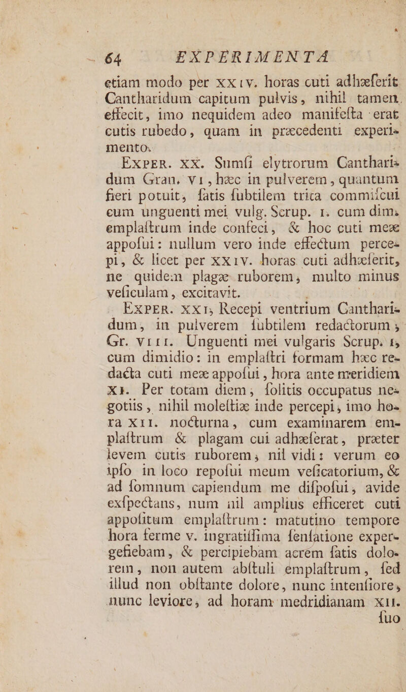 etiam modo per xxiv. horas cuti adhzferit effecit, imo nequidem adeo manifefta : erat cutis rubedo, quam in precedenti expeti» mento; ExbER. XX. Sumíi elytrorum Gonihasid dum Gran. vi, hzc in pulverem, quantum fieri potuit, fatis fübtilem trita commiícul cum unguenti mei vulg. Scrup. r. cum dim; emplaitrum inde confeci, &amp; hoc cuti mex appofui: nullum vero inde effectum perce- pi, &amp; licet per xx1v. horas cuti adhzlerit, ne quidem plagze ruborem, multo minus veficulam , excitavit. ExPER. XX1; Recepi ventrium aciei dum; in pulverem 1ubtilem redactorum ; Gr. vrri.. Unguenti mei vulgaris Scrup. £ cum dimidio: in emplaftri formam hxc re- dacta cuti meze appofui , hora ante nreridiem X. Per totam diem, folitis occupatus ne« gotiis , nihil moleítiz inde percepi, imo ho« ra Xir. nocturna, cum examinarem em- plaftrum &amp; plagam cui adhaferat, praet levem cutis ruborem, nil vidi: verum eo ipo in loco repofui meum veficatorium, &amp; ad fomnum capiendum me difpofui , avide exfpectans, num iil amplius efficeret cuti appofitum emplaltrum: matutino tempore hora ferme v. ingratiílima fenfatione exper- gehebam, &amp; percipiebam acrém fatis dolo- rem, non autem abítuli emplaítrum ,. fed illud non obítante dolore, nunc intenfiore, fuo