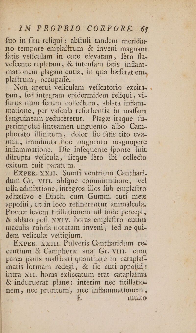 ] IN PROPRIO CORPORE. 6f fuo in fitu reliqui : abftuli tandem meridia- . no tempore emplaítrum &amp; inveni magnam fatis veficulam in cute elevatam, [ero fla- vefcente repletam , &amp; inteníam fatis inflam- mationem plagam cutis, in qua hxferat em» plaltrum , occupaffíe. Non aperul veficulam veficatorio excita. tam , fed integram epidermidem reliqui , vi- Íurus num ferum collectum , ablata inflam- matione, per vaícula reforbentia in maffam fanguineam reduceretur. Plagz itaque fu- perimpolui linteamen unguento albo Cam- phorato illinitum, dolor íic fatis cito eva- nuit, imminuta hoc unguento magnopere inflammatione. Die infequente fponte fuit difrupta veficula, (ficque fero ibi collecto exitum fuit paratum. ExPER. XX1il. Sumfíi ventrium Canthari- dum Gr. vin. ablque comminutione, vel ulla admixtione, integros illos fub emplaítro adhzíivo e Diach. cum Gumm. cuti mex appofui, ut in loco retinerentur animalcula. Prater levem titillationem nil inde percepi, &amp; ablato poít xxiv. horas emplaftro cutim maculis rubris notatam inveni, fed ne qui- . dem veficulz veítigium. |J ExPER. xxmi. Pulveris Cantharidum re- centium &amp; Camphorz ana Gr. virt. cum parca panis mafíticati quantitate in cataplal- . matis formam redegi, &amp; íic cuti appofui: intra XII. horas exíiccatum erat cataplafma &amp; induruerat plane: interim nec titillatio- nem, nec pruritum, nec inflammationem , : multo