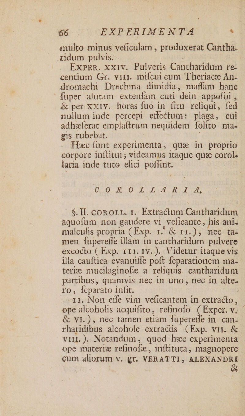 multo minus veficulam , produxerat Cantha. ridum pulvis. | Ex»ER. xxiv. Pulveris Cantharidum re- centium Gr. viri. mifcui cum Theriace An- dromachi Drachma dimidia, maffam hanc. fuper alutam extenfam cuti dein appofui , &amp; per XX1V. horas fuo in fitu reliqui, fed nullum inde percepi effectum: plaga, cui adhzferat emplaftrum nequidem folito ma- gis rubebat. Hxc unt experimenta, quz in proprio corpore inltitui ; videamus itaque quz € laria inde tuto elici apes COROLLIAIR I A, $. II. conorr. r. Extractum Cantharidum aquofum non gaudere vi veficante, his ani- malculis propria ( Exp. r. &amp; 11.), nec ta- men fupereffe illam 1n cantharidum pulvere excocto ( Exp. 111. 1v. ). Videtur itaque vis ila cauftica evanuiffe poft feparationem ma- teri: mucilaginofe a reliquis. cantharidum partibus, quamvis nec in uno, nec in alte- IO, [eparato infit. J -11. Non efle vim veficantem in extracto, ope alcoholis acquifito, refinofo ( Exper. y. &amp; VI.), nec tamen etiam fuperefle i in can-: rharidibus alcohole extractis (Exp. vii. &amp; vri.) Notandum, quod hxc experimenta ope materiz refinofie, inftituta, magnopere