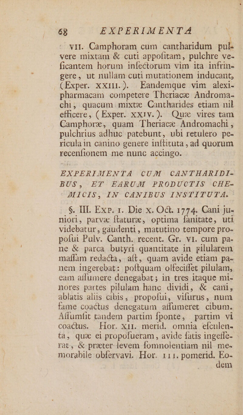 : Hd vII. Camphoram cum cantharidum pul. vere mixtam &amp; cuti appofitam, pulchre ve- ficantem horum infectorum vim ita infrin- gere, ut nullam cuti mutationem inducant, (Exper. xXxiu.). Eandemque vim alexi- | pharmacam competere Theriace Androma- chi, quacum mixte Cantharides etiam nil efficere, ( Exper. xxiv. ). Quz vires tam Camphorz, quam 'Theriace Andromachi , pulchrius adhuc patebunt, ubi retulero pe- ricula in canino genere inftituta , ad quorum recenfionem me nunc accingo. EXPERIMENTA CUM CANTHARIDI- BUS, ET EARUM PRODUCTIS CHE- JMICIS, IN CANIBUS INSTITUTA. $. III. Ex». r. Die x. Oct. 1774. Cani ju- niori, parva Ítaturc, optima fanitate, uti videbatur, gaudenti, matutino tempore pro- pofui Pulv. Canth. recent. Gr. vi. cum pa- ne &amp; parca butyri quantitate in pilularem maffam redacta, aít, quam avide etiam pa- nem ingerebat: poftquam olfeciífet pilulam, eam affumere denegabat; in tres itaque mi- nores partes pilulam hanc dividi, &amp; cani, ablatis aliis cibis, propofui, vifurus, num fame coactus denegatum affumeret cibum. Affumtit tandem partim fponte, partim vi coactus. Hor. Xir. merid. omnia efculen- ta, qux ei propofueram, avide fatis ingeffe- rat, &amp; prater levem fomnolentiam nil me- morabile obfervavi. Hor. 111. Pared. e. em