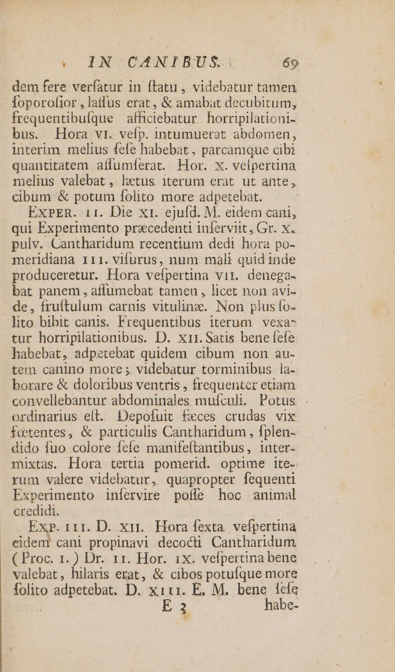 dem fere verfatur in ftatu , videbatur tamen - foporofior , laffus erat, &amp; amabat decubitum, frequentibulque afficiebatur horripilationi- bus. Hora vr. vefp. intumuerat abdomen, interim. melius fefe habebat , parcamque cibi quantitatem affumferat. Hor. x. velpertina melius valebat , latus iterum erat ut ahte, cibum &amp; potum folito more adpetebat. EXPER. 1r. Die Xt. ejufd. M. eidem cani, qui Experimento pracedenti iuferviit, Gr. X. pulv. Cantharidum recentium dedi hora po- meridiana iri. vifurus, num mali quid inde produceretur. Hora vefpertina vir. denega- bat panem , aflumebat tameu, licet non avi- de, fruftulum carnis vitulinz. Non plus fo- lito bibit canis. Frequentibus iterum vexa- tur horripilationibus. D. x11. Satis bene fefe habebat, adpetebat quidem cibum non au- tem canino more ; videbatur torminibus la- borare &amp; doloribus ventris , frequenter etiam convellebantur abdominales mulculi. Potus . ordinarius eít. Depofuit fxces crudas vix foetentes, &amp; particulis Cantharidum , fplen- dido fuo colore fele manifeftantibus, inter- mixtas. Hora tertia pomerid. optime ite- rum valere videbatur, quapropter fequenti Experimento iníervire pofle hoc animal credidi. | Exp. 111. D. xir. Hora fexta. vefpertina eideni cani propinavi decocti Cantharidum ( Proc. 1. ) Dr. 1r. Hor. ix. velpertina bene valebat, hilaris erat, &amp; cibos potufque more folito adpetebat. D. x1:1. E, M. bene íefa E 3 habe- y