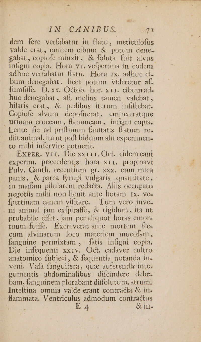 dem fere verfabatur in ílatu, meticulofus yalde erat, omnem cibum &amp; potum dene- gabat, copiofe minxit, &amp; foluta fuit alvus infigni copia. Hora vi. vefpertina in eodem. adhuc veríabatur (tatu. Hora ix. adhuc ci- bum denegabat, licet potum videretur af- huc denegabat, aít melius tamen valebat, hilaris erat, &amp; pedibus iterum inf(iltebat. Copiofe alvum depofuerat, eminxeratque . urinam croceam , flammeam , infigni copia. Lente fic ad priftinum fanitatis (latum re- diit animal, ita ut poft biduum alii experimen- to mihi infervire potuerit. ExPER. Vir. Die xxirr. Oct. eidem cani experim. praecedentis hora xir. propinavi Pulv. Canth. recentium gr. xxx. cum mica panis, &amp; parca Iyrupi vulgaris quantitate, in maffam pilularem redacta. Aliis occupato negotiis mihi non licuit ante horam 1x. ve- Ípertinam canem vifitare. Tum vero inve- ni animal jam exípira(ffe, &amp; rigidum, ita ut probabile effet, jam peraliquot horas emor- tuum fuiffe. Excreverat ante mortem fo- cum alvinarum loco materiem mucofam, fanguine permixtam , atis infigni copia. Die infequenti xxiv. Oct. cadaver cultro anatomico fubjeci, &amp; fequentia notanda in- veni. Vala fanguifera, qua auferendis inte- gumentis abdominalibus difcindere debe. bam, fanguinem plorabant diffolutum, atrum. ]nteítina omnia valde erant contracta &amp; in- flammata. Ventriculus admodum contractus | E 4 &amp;in- — A VM