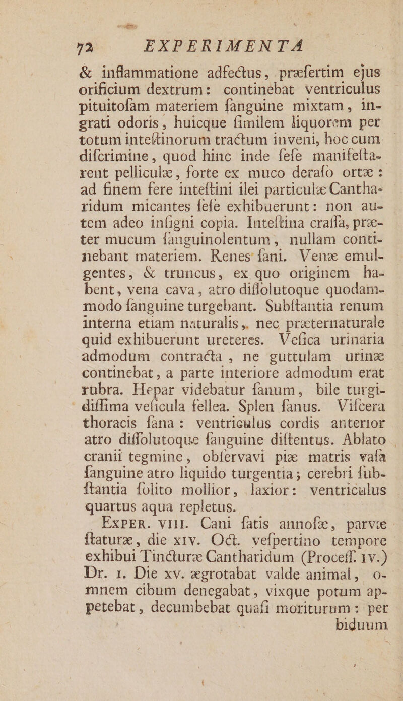 &amp; inflammatione adfectus, praefertim ejus orificium dextrum: continebat ventriculus pituitofam materiem fanguine mixtam, in- grati odoris, huicque fimilem liquorem per totum inteltinorum tractum inveni, hoc cum difcrimine, quod hinc inde fefe manifeíta- rent pelliculae, forte ex muco derafo orta : ad finem fere inteflini ilei particulae Cantha- ridum micantes fefe exhibuerunt: non au- tem adeo in(igni copia. Inteítina cratfa, pra- ter mucum fanguinolentum , nullam conti- nebant materiem. Kenes fani. Venc emul- gentes, &amp; truncus, ex quo originem ha- bent, vena cava, atro diflolutoque quodam- modo fanguine turgebant. Subftantia renum interna etiam naturalis, nec przternaturale quid exhibuerunt ureteres. Vefica urinaria admodum contracta , ne guttulam | urinze continebat, a parte interiore admodum erat rubra. Hepar videbatur fanum, bile turgi- : diffima veíicula fellea. Splen fanus. Viícera thoracis fana: ventriculus cordis anterior atro diffolutoque fanguine diftentus. Ablato . cranii tegmine , oblervavi piz matris vafa fanguine atro liquido turgentia ; cerebri fub- Ítantia folito mollior, laxior: ventriculus quartus aqua repletus. . ExPER. viir. Cani fatis annofx, parve Ítaturx, die xiv. Oct. vefpertino tempore exhibui Tincturz Cantharidum (Proceff. 1v.) Dr. 1. Die xv. egrotabat valde animal, o- mnem cibum denegabat, vixque potum ap- petebat, decumbebat quafi moriturum : pet | | biduum