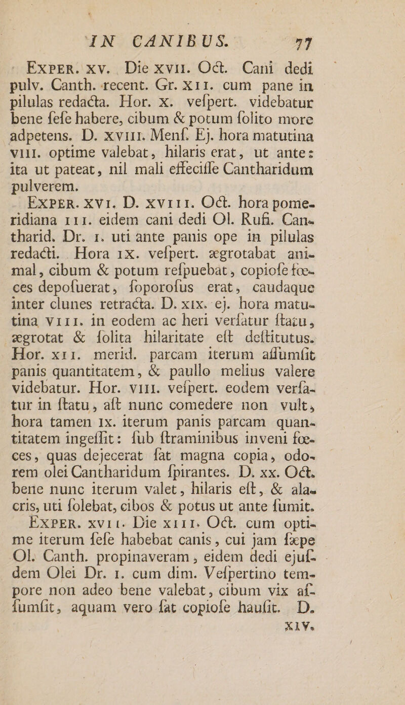 WN. OMNIBUS: ExbPER. xv. Die xvii. Oct. Cani. dedi pulv. Canth. recent. Gr. X11. cum pane in pilulas redacta. Hor. x. vefpert. videbatur bene fefe habere, cibum &amp; potum folito more adpetens. D. xvirr. Menf. Ej. hora matutina vii. optime valebat, hilaris erat, ut antec ita ut pateat, nil mali effeciffe Cantharidum pulverem. EXPER. XV1. D. xvi11. Oct. hora pome- ridiana 111. eidem cani dedi Ol. Ru&amp;. Can- tharid. Dr. 1. uti ante panis ope in pilulas redacti. Hora 1X. vefpert. xgrotabat ani- mal, cibum &amp; potum relpuebat , copiofe tfoe- ces depofuerat, foporofus erat, caudaque inter clunes retracta. D. xix. ej. hora matu- tina Viir. in eodem ac heri verfatur ftazu, «grotat &amp; Ííolita hilaritate eft ^ deítitutus. Hor. xii. merid. parcam iterum aífumfit panis quantitatem , &amp; paullo melius valere videbatur. Hor. viii. veípert. eodem verfía- tur in ftatu, aft nunc comedere non vult, hora tamen 1x. iterum panis parcam quan- titatem ingeffit: fub ftraminibus inveni fce- ces, quas dejecerat fat magna copia, odo- rem olei Cantharidum fpirantes. D. xx. Oct. bene nunc iterum valet, hilaris eft, &amp; ala. cris, uti folebat, cibos &amp; potus ut ante fumit. EXPER. xvii. Die xi11. Oct. cum opti- me iterum fefe habebat canis, cui Jam fxpe Ol. Canth. propinaveram , eidem dedi ejuf- dem Olei Dr. 1. cum dim. Vefpertino tem- pore non adeo bene valebat, cibum vix aí- Íumfíit, aquam vero fat copiofe haufit. D. X1V.