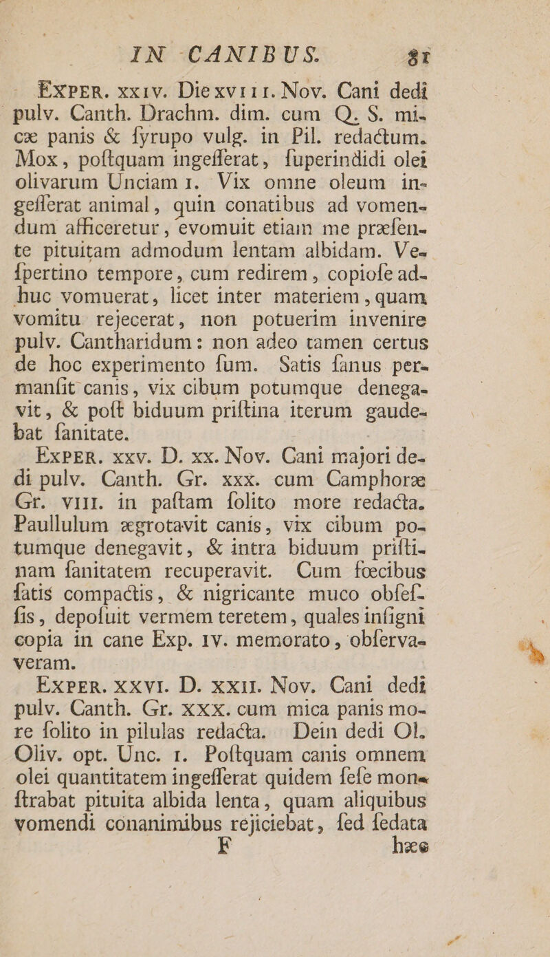 EXPER. xxiv. Diexvr11r. Nov. Cani dedi pulv. Canth. Drachm. dim. cum Q. S. mi- cx panis &amp; fyrupo vulg. in Pil. redactum. Mox, poftquam ingefferat, [fuperindidi olei olivarum Unciam 1. Vix omne oleum in- gefferat animal, quin conatibus ad vomen- dum afficeretur , evomuit etiain me przíen- te pituitam admodum lentam albidam. Ve- Ípertino tempore , cum redirem , copiofe ad- huc vomuerat, licet inter materiem , quam vomitu rejecerat, non potuerim invenire pulv. Cantharidum : non adeo tamen certus de hoc experimento fum. Satis fanus per- maníit canis, vix cibum potumque denega- vit, &amp; poft biduum priftina iterum gaude- bat fanitate. ExPER. xxv. D. xx. Nov. Cani majori de- di pulv. Canth. Gr. xxx. cum Camphorz Gr. vin. in paftam [folito more redacta. Paullulum zgrotavit canis, vix cibum po- tumque denegavit, &amp; intra biduum priíli- nam fanitatem recuperavit. Cum foecibus fatis compactis, &amp; nigricante muco obfef- fis, depofuit vermem teretem , quales infigni copia in cane Exp. 1v. memorato , obferva- veram. ExPER. XXvt. D. xxir. Nov. Cani dedi pulv. Canth. Gr. XXX. cum mica panis mo- re folito in pilulas redacta. Dein dedi Ol. Oliv. opt. Unc. r. Poftquam canis omnem olei quantitatem ingefferat quidem fefe mons Ítrabat pituita albida lenta, quam aliquibus vomendi conanimibus rejiciebat, Íed rds xe