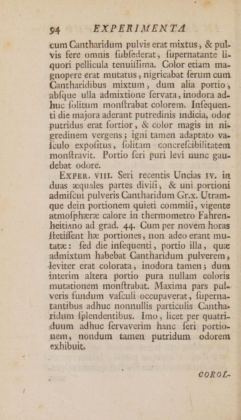 cum Cantharidüm pulvis erat mixtus; &amp; pul. vis fere omnis fubíederat; fupernatante li- quori pellicula tenuiífima. Color etiam ma- gnopere erat mutatus , nigricabat ferum cum Cantharidibus mixtum ;, dum alia portio; abfque ulla admixtione fervata, inodora ad- huc folitum. monítrabat colorem. Infequen- ti die majora aderant putredinis 1ndicia, odor. putridus erat fortior, &amp; color magis in ni« gredinem vergens; igni tamen adaptato va- Ículo expofitus, folitam | concrefcibilitatem monítravit. Portio feri puri levi nunc gau- debat odore. EXPER. VII. Ser) recentis Uncias rv. im duas xquales partes divifi, &amp; uni portioni admifcui pulveris Cantharidum Gr.x. Utram. que dein portionem quieti commiíi, vigente atmofphzerze calore in thermometro Fahren- . heitiano ad grad. 44. Cum per novem horas itetiffent hz: portiones, non adeo erant mu- tatx: fed die infequenti, portio illa, quae admixtum habebat Cantharidum pulverem , Aeviter erat colorata; inodora tamen; dum interim altera portio pura nullam coloris mutationem monítrabat. Maxima pars pul. veris fundum vafculi occupaverat , fuperna- tantibus adhuc nonnullis particulis Canthae ridum Íplendentibus. Imo, licet per quatri- duum adhuc fervaverim hanc Íeri portio- nem, nondum tamen putridum odorem exhibuit. CoROL-