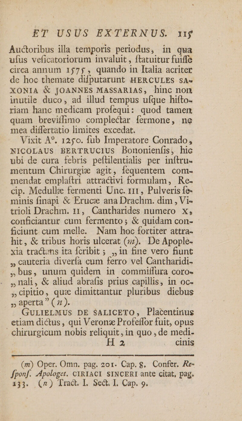 Auctoribus illa temporis periodus, in qua ufus veficatoriorum invaluit , ftatuitur fuiffe circa annum 1575; , quando in Italia acriter . de hoc themate difputarunt HERCULES sA« XONIA &amp; JOANNES MASSARIAS, hinc non inutile duco, ad illud tempus ufque hifto- riam hanc medicam profequi: quod tamen quam breviffimo complectar fermone, ne mea differtatio limites excedat. Vixit A*. 1250. fub Imperatore Conrado, NICOLAUS BERTRUCIUS Bononienfis, hic ubi de cura febris peflilentialis per inftru- mentum Chirurgixz agit, fequentem com- imendat emplaítri attractivi formulam, Re- cip. Medullze fermenti Unc. 111, Pulveris fe- minis finapi &amp; Eruce ana Drachm. dim , Vi- trio Drachm. n, Cantharides numero x, conficiantur cum fermento ; &amp; quidam con- ficiunt. cum melle. Nam hoc fortiter attra- hit, &amp; tribus horis ulcerat (7:). De Apople- xia tractons ita Ícribit ; ,,1n fine vero fiunt , cauteria diverfa cum ferro vel Cantharidi- bus, unum quidem in commiffura coro- Bali, &amp; aliud abraíis prius capillis, in oc- »Cipitio, qua dimittantur pluribus diebus » aperta ^ ( z»). | GULIELMUS DE SALICETO, Placentinus etiam dictus , qui Veronz Profeffor fuit, opus chirurgicum nobis reliquit, in quo , de medi- 2 . cinis (m) Oper. Omn. pag. 201. Cap. 8. Confer. Re- . fponf. -Apologet. CIRYACI SINCERI ante citat, pag.