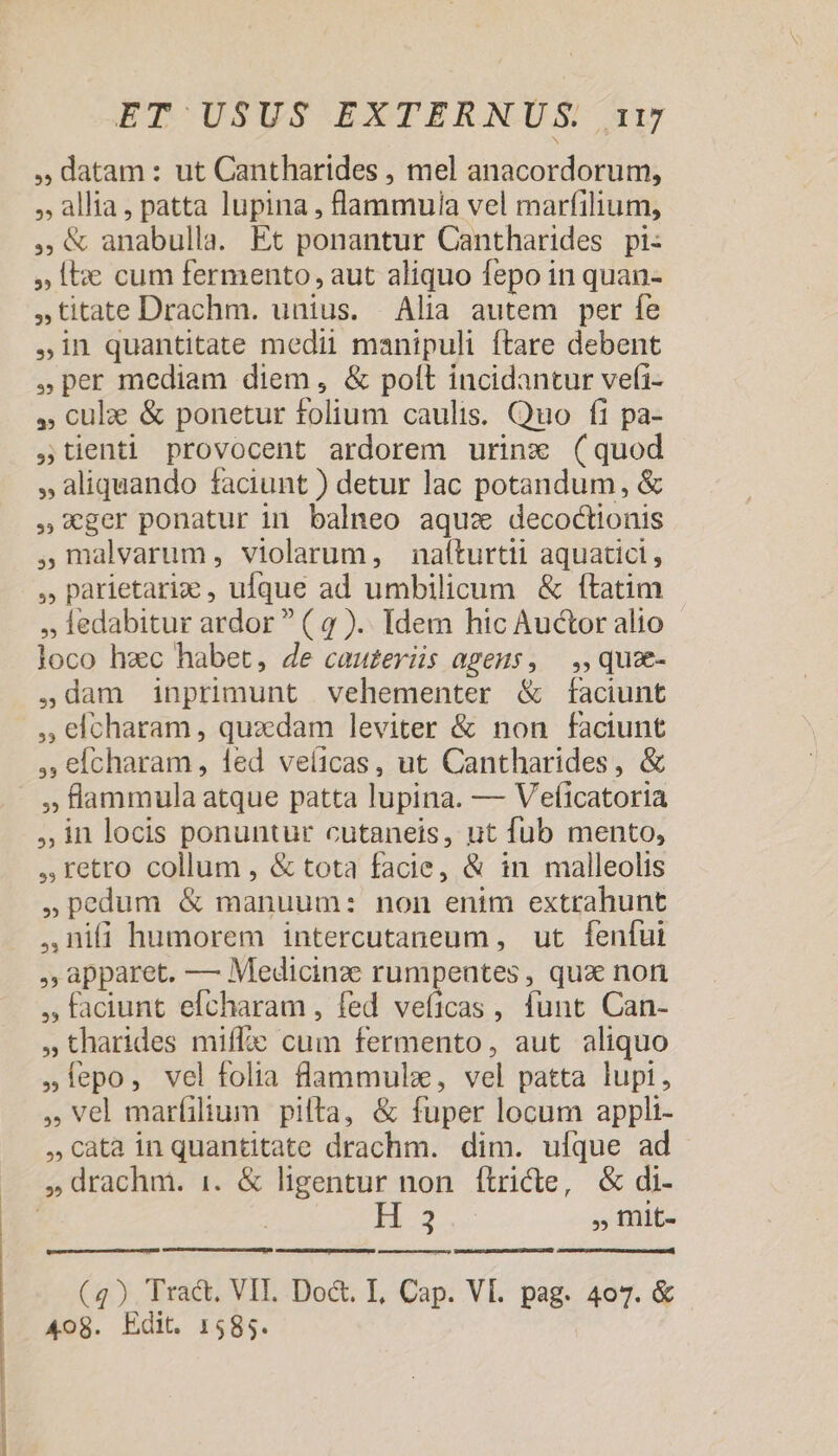 mccum , datam: ut Cantharides , mel anacordorum, , allia, patta lupina , lammuia vel marfilium, ,«&amp; anabulla. Et ponantur Cantharides pi: » Ie cum fermento, aut aliquo fepo in quan- ,titate Drachm. unius. Alia autem per fe in quantitate medii manipuli ftare debent per mediam diem, &amp; polt incidantur vefi- » culze &amp; ponetur folium caulis. Quo fi pa- ,tienti provocent ardorem urinzx (quod » aliquando faciunt ) detur lac potandum, &amp; ger ponatur in balneo aqu: decoctionis ,malvarum, violarum, naíturtii aquatici, ,, parietariz , ufque ad umbilicum &amp; ftatim ledabitur ardor  ( 4 ).. Idem hic Auctor alio loco hzc habet, 4e cau£eriis agens, — ,, quze- ,dam inprimunt vehementer &amp; faciunt , elcharam , quzdam leviter &amp; non faciunt ,; efcharam, led veíicas, ut Cantharides, &amp; » flammula atque patta lupina. — Vefíicatoria ,,inlocis ponuntur cutaneis, ut fub mento, retro collum , &amp; tota facie, &amp; in malleolis »pedum &amp; manuum: non enim extrahunt ,RDifi humorem intercutaneum , ut fenfui , apparet. — Medicinze rumpentes , qux non , faciunt efcharam , fed veficas , funt Can- »tharides miffic cum fermento, aut aliquo ».lepo, vel folia flammulz, vel patta lupi, vel marfilium pilta, &amp; fuper locum appli- cata inquantitate drachm. dim. ufque ad H3 , mit- Ao8. Edit. 1585.