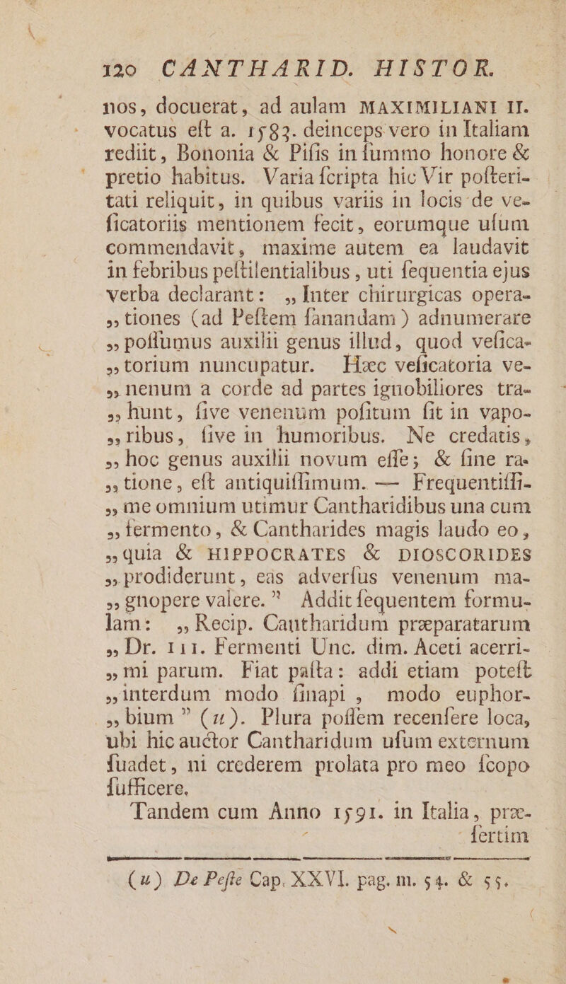 nos, docuerat, ad aulam MAXIMILIANI II. vocatus elt a. 1583. deinceps vero in Italiam rediit, Bononia &amp; Pifis in fummo honore &amp; pretio habitus. Variaífcripta hic Vir pofteri- tati reliquit, in quibus variis 1n locis de ve- ficatoriis mentionem fecit, eorumque ufum commendavit, maxime autem ea laudavit in febribus peltilentialibus , uti fequentia ejus verba declarant: Inter chirurgicas opera- tiones (ad Peftem fanandam ) adnumerare poffumus auxilii genus illud, quod vefica- torium nuncupatur. Hxc veítcatoria ve- ,nenum a corde ad partes ignobiliores tra- ,GBhunt, five venenum pofitum fit in vapo- ribus, íive in humoribus. Ne credatis, . hoc genus auxilii novum effe; &amp; (ine ra- , tione, eft antiquiffimum. — Frequentifli- ,meomnium utimur Cantharidibus una cum , lermento, &amp; Cantharides magis laudo eo, Quia &amp; HIPPOCRATES &amp; DIOSCORIDES » prodiderunt, eas adverfus venenum ma- gnopere valere. Addit fequentem formu- lam: , Recip. Cautharidum praeparatarum , Dr. 111. Fermenti Unc. dtm. Aceti acerri- m parum. Fiat paíla: addi etiam poteft interdum modo íinapi , modo euphor- .». bium (4). Plura poflem recenfere loca, ubi hic auctor Cantharidum ufum externum fuadet, ni crederem prolata pro meo fcopo fufficere. Tandem cum Anno 1551. 1n Italia, prz- : - fertim (4). De Peftre Cap. XXVI. pag. m. 54. &amp; $5.