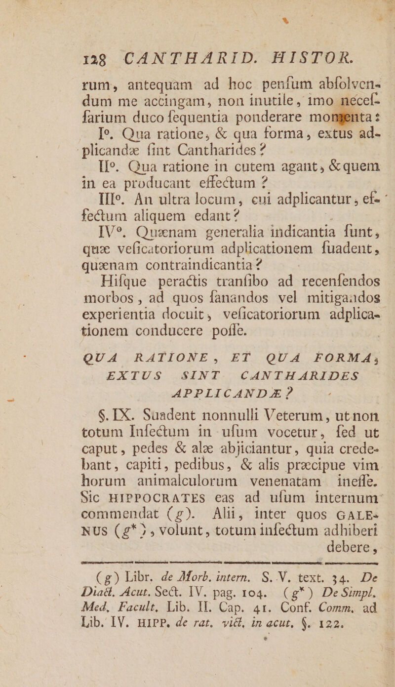 rum, antequam ad hoc peníum abfolven- dum me accingam, non inutile, 1mo nei farium duco fequentia ponderare mon Je. Qua ratione, &amp; qua forma, extus ad- - plicandz (int Cantharides ? II». Qua ratione in cutem agant, &amp;quem in ea producant effectum ? | III». An ultra locum, cui adplicantur , ef- fecum aliquem edant? T IVe. Quanam generalia indicantia funt, qux veficatoriorum adplicationem fuadent, quanam contraindicantia ? Hifque peractis tranfibo ad recenfendos morbos , ad quos fanandos vel mitigaados experientia docuit, veficatoriorum adplica- tionem conducere pofle. QUA RATIONE, ET QUA FORMA, EXTUS SINT. CANTHARIDES APPLICANDAE? $. IX. Suadent nonnulli Veterum , utnon totum Infectum in ufum vocetur, fed ut caput, pedes &amp; ale abjiciantur, quia crede- bant, capiti, pedibus, &amp; alis praecipue vim horum animalculorum venenatam ineffe. Sic HIPPOCRATES eas ad ufum internum: commendat (p). Alii, inter quos GALE- NUS (g* 7, volunt, totum infectum adhiberi debere, (g) Libr. de AMorb. intern. S. V. text. 34. De Diac, Acut. Sect. IV. pag. 104. (g*) De Simpl. Med, Facult, Lib. II. Cap. 41. Conf. Comm. ad Lib. IV. HIPP. de rat. vict, in acut. $. 122. e