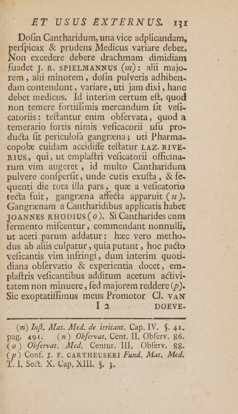 Dofin Cantharidum, una vice adplicandam, - perfpicax &amp; prudens Medicus variare debet. Non excedere debere drachmam dimidiam fuadet J. R. SPIELMANNUS (77): alii majo- rem , alii minorem , dofin pulveris adhiben- dam contendunt , variare, uti jam dixi , hanc debet medicus. Id interim certum eft, quod non temere fortiffimis mercandum fit vefíi- catoriis: teftantur enim oblíervata, quod a temerario fortis nimis veficacorii ufu pro- ducta fit periculofa gangrana; uti Pharma- copolz cuidam accidiíle teítatur LAZ. R1VE- RIUS, qui, ut emplaftri veficatorii officina-- rum vim augeret, id multo Cantharidum pulvere confperfit, unde cutis exuíta , &amp; fe- quenti die tota illa pars, qux a veficatorio tecta fuit, gangrena affecta apparuit ( z:). Gangranam a Cantharidibus applicatis habet JOANNES RHODIUS (0). Si Cantharides cum termento mifcentur , commendant nonnulli, ut aceti.parum addatur: hxc vero metho- dus ab aliis culpatur , quia putant , hoc pacto veficantis vim infringi, dum interim quoti- diana obfervatio &amp; experientia docet, em- plaftris veficantibus additum acetum activi- tatem non minuere , ed majorem reddere (5). Sic exoptatiffimus meus Promotor Cl. vaAN ba DOEVE- PUPAGU MR m M ROMDEETA MEDINA QERTIDTRIE UTE TETUR LI CUMDET EEUU ETE TTC L37 WNDTROR RR n (m) Inft, Mat. Med. de irritant. Cap. IV... $. 41. pag. 491. — (n) Obfervat, Cent. IL. Obferv. 86. (0) Obfervat, Med. Centur. lI. Obferv. gg. € p) Conf. J. F. CARTHEUSERI Zund. Mat, Med,