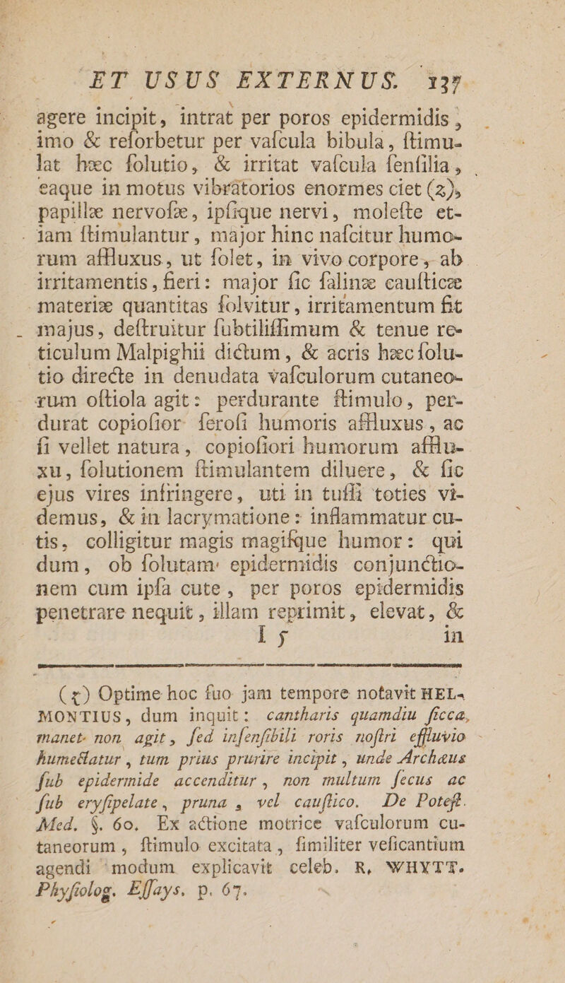 : » . L] * b * L] L , agere incipit, intrat per poros epidermidis , lat hec folutio, &amp; irritat valcula fenfilia, eaque in motus vibrátorios enormes ciet (2), papille nervofz, ipfique nervi, molefte et- rum afluxus, ut folet, in vivo corpore , ab irritamentis, fieri: major fic falinze caufticze majus , deítruitur fubtiliffimum &amp; tenue re- ticulum Malpighii dictum , &amp; acris hzc folu- tio directe in denudata vafculorum cutaneo- durat copiofior Ííerofi humoris aflluxus , ac fi vellet natura, copiofiori humorum afHu- xu, folutionem ftimulantem diluere, &amp; fic ejus vires infringere, uti in tufli toties vi- demus, &amp; in lacrymatione : inflammatur cu- dum, ob folutam: epidermidis conjunctio- nem cum ipfa cute, per poros epidermidis penetrare nequit , illam reprimit, elevat, &amp; l 5 in ( £) Optime hoc fuo jam tempore notavit HEL« MONTIUS, dum inquit: cantharis quamdiu ficca, hume&amp;atur , tum. prius prurire incipit , unde Archaus fub epidermide accenditur , non. multum fecus ac fub eryfipelate, pruna , vel. caufüico. De Poteft. Med. $. 6o. Ex actione motrice vafculorum cu- taneorum , ftimulo excitata, fimiliter veficantium agendi modum explicavit celeb. R, N'HYTT. Phyfiolog. Elfays. p. 67. *