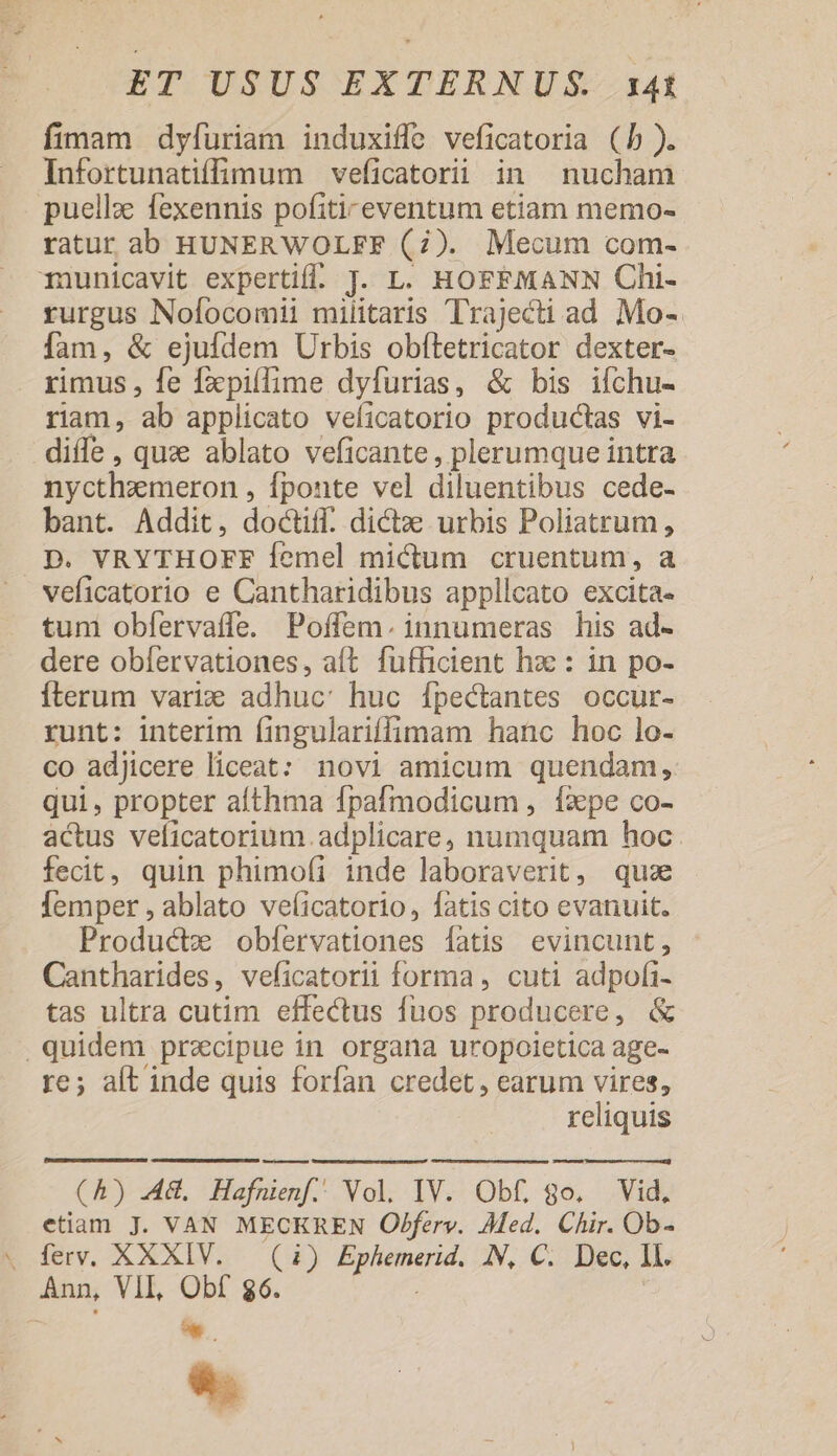 fimam dyfuriam induxiffe veficatoria (b). Infortunatiffimum veficatorii in nucham puellz fexennis pofiti-eventum etiam memo- ratur ab HUNERWOLFF (7). Mecum com- 1unicavit expertiff. J. L. HOFFMANN Chi- rurgus Nofocomii militaris Trajecti ad Mo- fam, &amp; ejufdem Urbis obítetricator dexter- rimus , fe fxpiífime dyfurias, &amp; bis ifchu- riam, ab applicato veficatorio productas vi- diffe , quz ablato veficante, plerumque intra nycthzmeron , fponte vel diluentibus cede- bant. Addit, doctiff. dictz urbis Poliatrum, .p. VRYTHOFF Íemel mictum cruentum, a veficatorio e Cantharidibus appllcato excita- tum obfervaífe. Poffem. innumeras his ad- dere obfervationes, aft fufficient hzc : in po- iterum vari: adhuc: huc Ífpectantes occur- runt: interim íingulariffimam hanc hoc lo- co adjicere liceat: novi amicum quendam, qui, propter althma fpafmodicum , Ííape co- actus veficatorium.adplicare, numquam hoc. fecit, quin phimofi inde laboraverit, quz femper , ablato ve(icatorio, fatis cito evanuit. Productxe obfíervationes fatis evincunt, Cantharides, veficatorii forma , cuti adpofi- tas ultra cutim effectus fuos producere, &amp; quidem praecipue in organa uropoletica age- re; alt inde quis forfan credet , earum vires, reliquis (A) AG, Hafoienf. Vol. IV. Obf, go. Vid, etiam J. VAN MECKREN Obferv. Med. Chir. Ob- ferv. XXXIV. — (1) Ephemerid. AN, C. Dec, Il. Ann, VII, Obf $6. - &amp;.