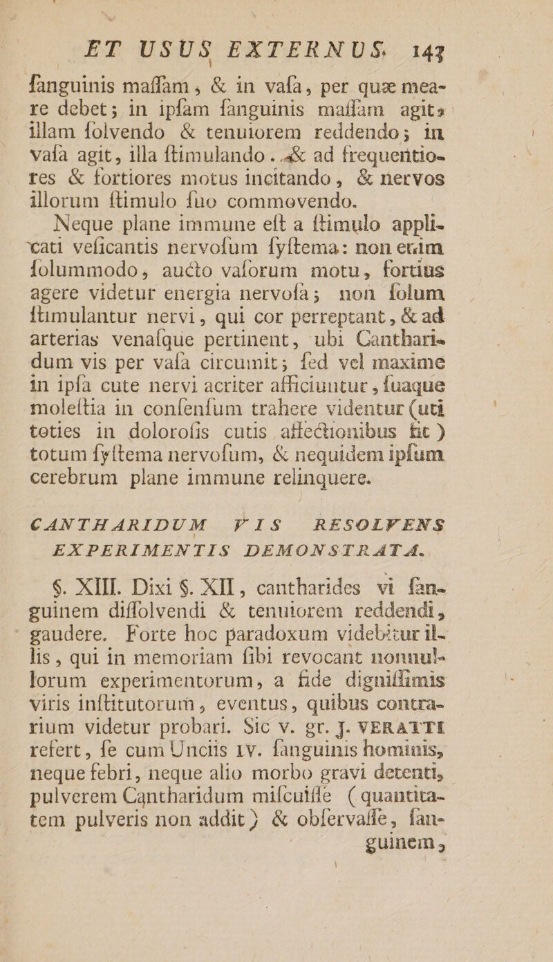 fanguinis maffam , &amp; in vafa, per qux mea- re debet; in ipfam fanguinis maffam agits ilam folvendo &amp; tenuiorem reddendo; in vala agit, illa ftimulando . .4&amp; ad frequertio- tes &amp; fortiores motus incitando, &amp; nervos illorum ftimulo fuo commovendo. Neque plane immune eft a ftimulo appli- xat veficantis nervofum fyftema: non enim Íolummodo, aucto valorum motu, fortius agere videtur energia nervofa; non folum Ítimulantur nervi, qui cor perreptant , &amp; ad arterias venalque pertinent, ubi Canthari- dum vis per vaía circumit; fed vel maxime in ipfa cute nervi acriter afficiuntur , fuaque moleítia in confenfum trahere videntur (uti teties in doloroíis cutis aflectionibus fit ) totum fyftema nervofum, &amp; nequidem ipfum cerebrum plane immune relinquere. CANTHARIDUM FIS RESOLFENS EXPERIMENTIS DEMONSTR AT A. $. XIII. Dixi $. XIL, cantharides vi fan- guinem diffolvendi &amp; tenutiorem reddendi, : gaudere. Forte hoc paradoxum videbitur il-- lis, qui in memoriam fibi revocant nonnul- lorum experimentorum, a fide digniffimis viris inftitutorum , eventus, quibus contra- rium videtur probari. Sic v. gr. J. VERATTI refert, fe cum Unciis 1v. fanguinis homiuis, neque febri, neque alio morbo gravi detenti, - pulverem Cantharidum mifcuille ( quantita- tem pulveris non addit) &amp; obfervaife, fan- | guinem ,