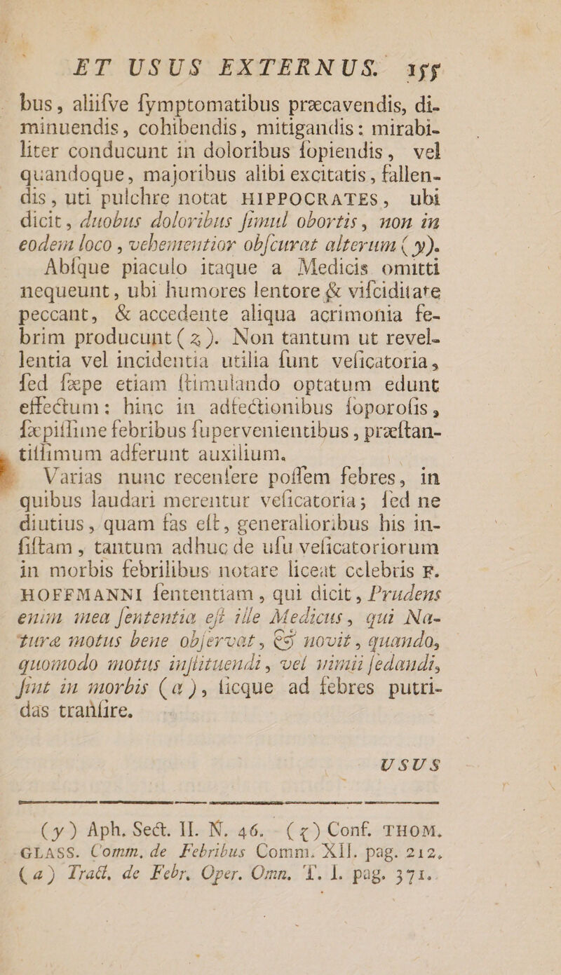 bus, aliifve fymptomatibus prazcavendis, di. minuendis, cohibendis, mitigandis : mirabi- liter conducunt in doloribus lopiendis, vel quandoque, majoribus alibi excitatis , fallen- dis, uti pulchre notat HIPPOCRATES, ubi dicit, duobus doloribus [mul obortis, non in eodein loco , vehementior objcuret alterum ( y). Abíque piaculo itaque a Medicis omitti nequeunt , ubi humores lentore &amp; vifciditare peccant, &amp; accedente aliqua acrimonia fe- brim producunt (2). Non tantum ut revel- lentia vel incidentia utilia funt veficatoria, fed fxpe etiam (timulando optatum edunt effectum: hinc in adfectionibus foporofis , [x pitfime febribus fupervenientibus , przítan- tillimum adferunt auxilium. Varias nunc recenlere poffem febres, in quibus laudari merentur veíicatoria; fed ne diutius , quam fas elt, generalioribus his in- fitam , tantum adhuc de ufu veíicatoriorum in morbis febrilibus notare liceat celebris F. HOFFMANNI fententiam , qui dicit , Prudens enun mea Jenteutia eft ille Medicus , qui Na- Tura motus beue objercat , C$ novit , quando, quoinodo lozus inflituendi , vel uumnü [edaudi, fout in morbis (0), licque ad febres putri- das traníire. USUS €——À (y) Aph. Se&amp;. IL. N. 46. (x) Conf. THOoM, .-GLASS. Comm, de Febribus Comm. XII. pag. 212.