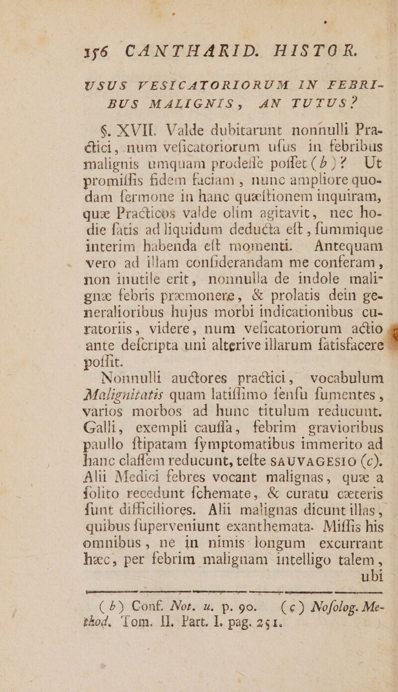 * 36 CANTHARID. HISTOR. USUS FESICATORIORUM IN FEBRI- BUS MALIGNIS, AN TUTUS? $. XVII. Valde dubitarunt nonnulli Pra- . cici, num veficatoriorum ufus in febribus malignis umquam prodefle poffet (5)? |. Ut promiífis fidem faciam , nunc ampliore quo- dam fermone 1n hanc quzítionem inquiram, quz Practicos valde olim agitavit, nec ho- die fatis ad liquidum deducta eft , fummique interim habenda eft momenti. Antequam vero ad illam confiderandam me conferam , non inutile erit, nonnulla de 1ndole mali- gna febris premonere, &amp; prolatis dein ge- neralioribus hujus morbi indicationibus cu- ratoris, videre, num veficatoriorum actio. ante defcripta uni alterive illarum sacer pofíit. | » Nonnulli auctores practici, vocabulum Malisnitatis quam latiffimo fenfu fumentes , varios morbos ad hunc titulum reducunt. Galli, exempli cauffa, febrim gravioribus paullo ftipatam fymptomatibus immerito ad hanc claffem reducunt, teíte sau vAGESsIO (c). Alii Medici febres vocant malignas, qux a folito recedunt Íchemate, &amp; curatu cxteris funt difficiliores. Alii malignas dicunt illas, quibus fuperveniunt exanthemata. Miffis his omnibus, ne in nimis longum excurrant hzc, per febrim malignam intelligo talem, ubi ( &amp;) Conf. Not. u. p. pas (€) INofolog. Me-