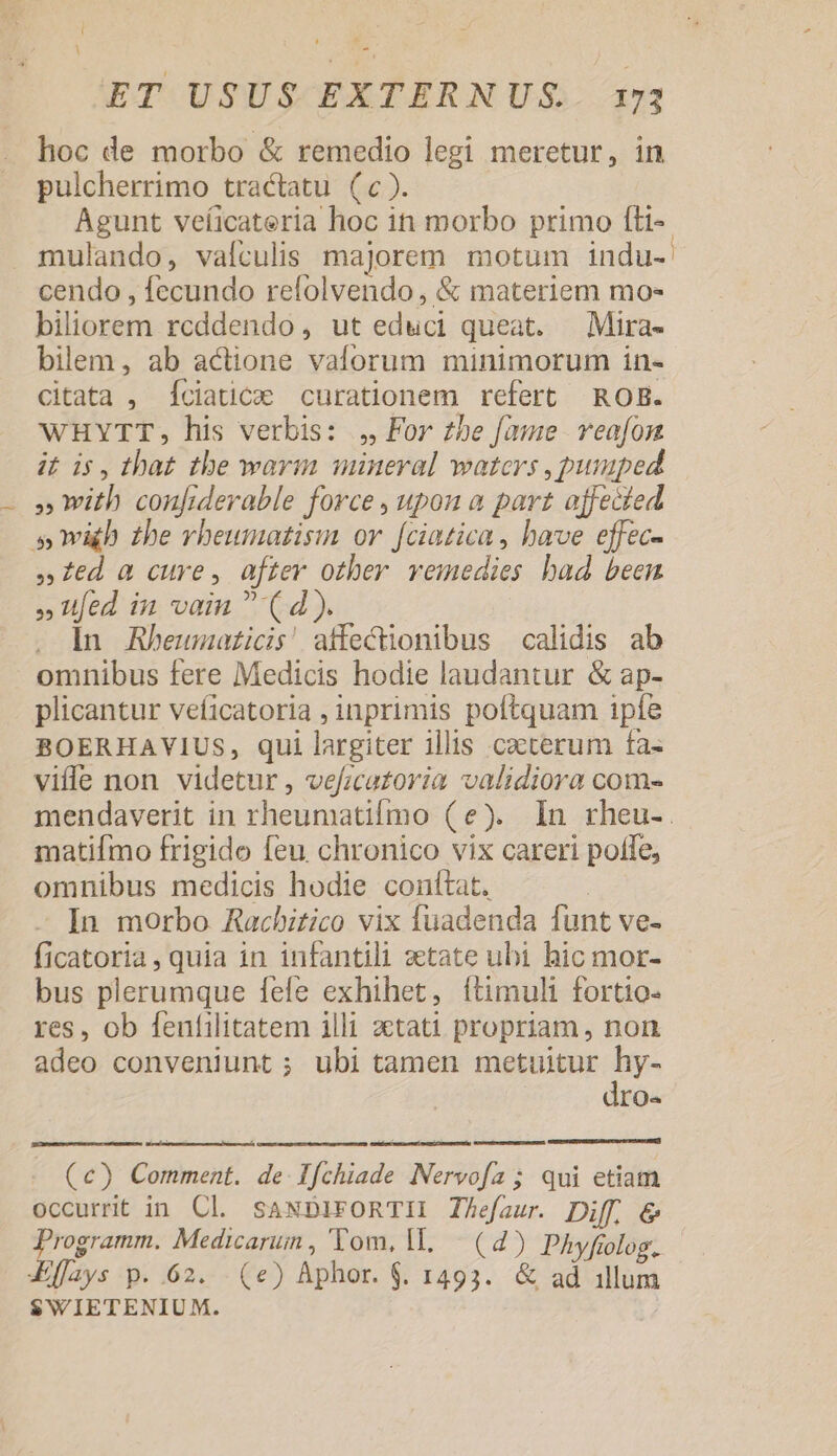 i L] Lud ; 1 - ET USUS EXTERNUS. 173 hoc de morbo &amp; remedio legi meretur, in pulcherrimo tractatu (c). Agunt veíicateria hoc in morbo primo fti- mulando, vafculis majorem motum indu- cendo , fecundo refolvendo , &amp; materiem mo- biliorem rcddendo, ut educi queat. —Mira- bilem, ab actione vaforum minimorum in- citata , Íciatice curationem refert ROB. WHYTT, his verbis: , For z5be fame. veafon i£ ds, that tbe warm mineral waters , pumped » with confiderable force , upon a part affecíed s mih £he vheumatisin or f[ciatica , have effec- »:ed a cure, after other vemedies bad been » fed in vain  (d). | . In ARbeumaticis! affecüonibus calidis ab omnibus fere Medicis hodie laudantur &amp; ap- plicantur veficatoria , inprimis poftquam ipfe BOERHAVIUS, qui largiter illis caeterum fa- viffe non videtur , veficatoria validiora com- matifmo frigido feu chronico vix careri polle, omnibus medicis hodie conftat. In morbo Racbitico vix Tuadenda funt ve- ficatoria , quia in infantili zetate ubi hic mor- bus plerumque fele exhihet, ítimuli fortio- res, ob fenfilitatem illi ztati propriam , non adeo conveniunt ; ubi tamen Upton IO« (c) Comment. de Ffchiade Nervofa; qui etiam occurrit in Cl. sANDiFORTII Thefaur. Diff, &amp; Programm. Medicarum, Tom, IL. (4) Phyfiolog. IEffays p. .62. - (e) Aphor. $. 1493. &amp; ad illum $WIETENIUM.