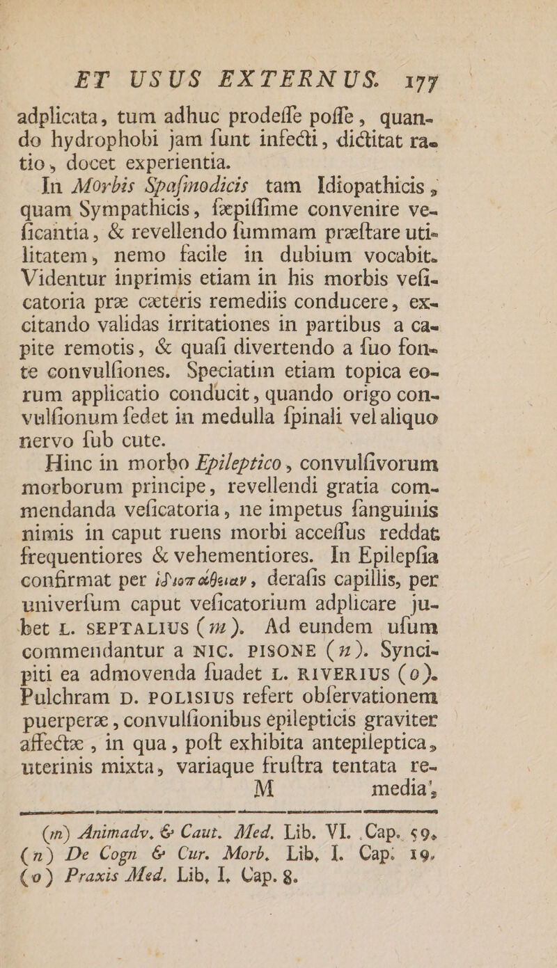 adplicata, tum adhuc prodeffe poffe, quan- do hydrophobi jam funt infecti, dictitat ra« tio, docet experientia. | In Morbis Spofmodicis tam Idiopathicis , quam Sympathicis, fxpiífime convenire ve- ficantia, &amp; revellendo fummam przftare uti- litatem, nemo facile in dubium vocabit. Videntur inprimis etiam in his morbis vefi- catoria pra ceteris remediis conducere, ex- citando validas irritationes in partibus a ca- pite remotis, &amp; quafi divertendo a fuo fon- te convulíiones. Speciatim etiam topica €o- rum applicatio conducit, quando origo con- vulfionum fedet in medulla fpinali vel aliquo nervo fub cute. * Hinc in morbo £pileptico , convulfivorum morborum principe, revellendi gratia com- mendanda veficatoria, ne impetus fanguinis nimis in caput ruens morbi acceífus reddat frequentiores &amp; vehementiores. In Epilepfia confirmat per iJvoz &amp;fear , derafis capillis, per univerfum caput veficatorium adplicare ju- bet L. sEPTALIUS (77). Ad eundem ufum commendantur a NIC. PISONE (7). Synci- piti ea admovenda fuadet L. R1vER1US (0). Pulchram p. Porisius refert oblervationem puerperz , convulfionibus epilepticis graviter affectx , in qua , polt exhibita antepileptica , uterinis mixta, variaque fruítra tentata re- M media, (jm) Animadv, &amp; Caut. Med. Lib. VI. Cap. «9. (n) De Cogn &amp; Cur. Morb, Lib, l. Cap. 19. (o) Praxis Med. Lib, I, Cap. 8.