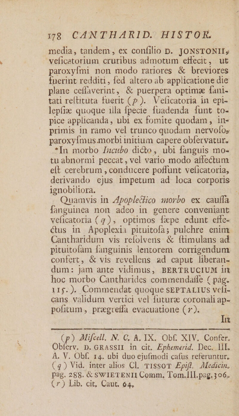 media, tandem , ex confilio D. JONSTONII, veficatorium cruribus admotum effecit, ut paroxyfmi non modo rariores &amp; breviores fuerint redditi, fed altero ab applicatione die plane oeflaverint, &amp; puerpera optimz fani- tati reltituta fuerit (p ). Veficatoria in epi- leptix quoque illa fpecie fuadenda funt to- pice applicanda, ubi ex fomite quodam, in- primis in ramo vel trunco quodam nervolos paroxyImus.morbi initium capere obfervatur. *In morbo Izcubo dicto, ubi fanguis mo- tu abnormi peccat , vel vario modo affectum elt cerebrum , conducere poffunt veficatoria, derivando ejus impetum ad loca corporis ignobiliora. Quamvis in poplectico morbo ex cauffa fanguinea non adeo in genere conveniant veficatoria (4), optimos fxpe edunt effe- cus in Apoplexii pituitofa; pulchre enim Cantharidum vis refolvens &amp; ítimulans ad pituitofam fanguinis lentorem corrigendum confert, &amp; vis revellens ad caput liberan- dum: jam ante vidimus, BERTRUCIUM irt hoc morbo Cantharides commendatle ( pag. 115. ). Commendat quoque SEPTALIUS veli- cans validum vertici vel futurz coronali ap- pofitum , przgreffa evacuatione ( v). | In (p) AMifcell. N. C, &amp;, IX. Obf. XIV. Confer. Obferv. D. GRASSII in cit. Ephemerid. Dec. lll. A. V. Obf. r4. ubi duo ejufmodi cafus referuntur, (4) Vid. inter alios Cl. T1ssoT Epifl, Aedicin. pag. 288. &amp; SWIETENII Comm, Tom.1ll. pag.3o6. (7r) Lib. cit, Caut. 64,