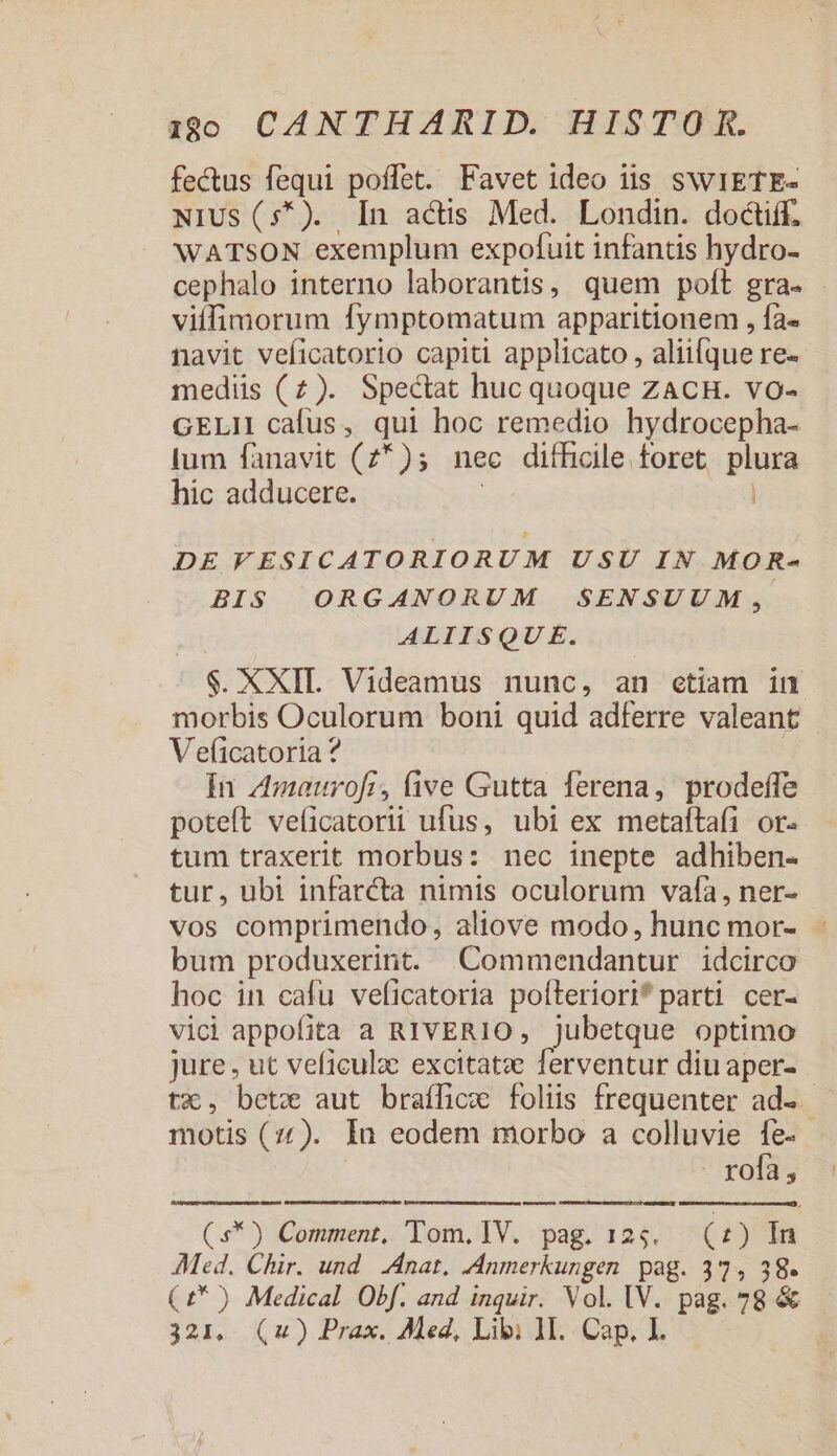 fectus fequi poffet. Favet ideo iis swIETE- NiUs(5*). In actis Med. Londin. doctiff. WATSON exemplum expofuit infantis hydro- cephalo interno laborantis, quem poft gra- - viffimorum fymptomatum apparitionem , fa- navit veficatorio capiti applicato , aliifque re- mediis (2). Spectat huc quoque ZACH. VO- GELI cafus, qui hoc remedio hydrocepha- lum fanavit (2*); nec difficile foret plura hic adducere. DE FESICATORIORUM USU IN MOR- BIS ORGANORUM SENSUUM, ALIISQUE. $. XXII Videamus nunc, an ctiam in morbis Oculorum boni quid adferre valeant V e(icatoria ? In z4maourofri, five Gutta ferena, prodeffe poteft veficatorii ufus, ubi ex metaltafi or- tum traxerit morbus: nec inepte adhiben- tur, ubi infarcta nimis oculorum vafa, ner- vos comprimendo, aliove modo, hunc mor- - bum produxerint Commendantur idcirco hoc in cafu veficatoria poíteriori* parti cer- vici appofita a RIVERIO, jubetque optimo jure, ut veficulze excitatz ferventur diu aper- tx, betx aut braffice foliis frequenter ad. motis (77). In eodem morbo a colluvie fe- rofa, (s*) Comment, Tom.IV. pag. 125. (£) In Med. Chir. und Anat, Anmerkungen. pag. 37, j8. (£* ) Medical Obf. and inquir. Vol. IV. pag. 78 &amp;