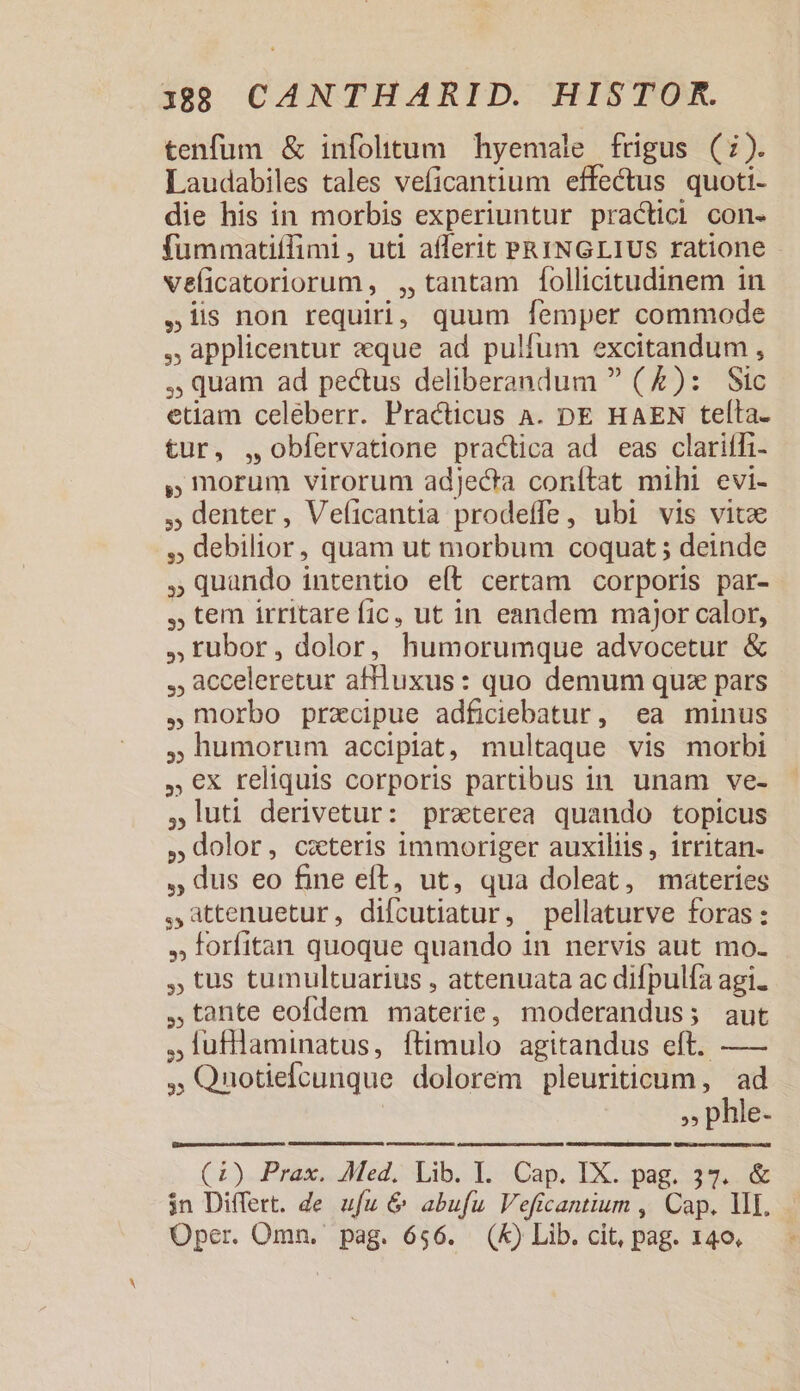 tenfum &amp; infolitum hyemale frigus (:). Laudabiles tales veficantium effectus quoti- die his in morbis experiuntur practici con. fummatiílimi, uti afferit PRINGLIUS ratione - veíicatoriorum , ,, tantam follicitudinem in ,1is non requiri, quum femper commode ,.applicentur eque ad pulfum excitandum , , quam ad pectus deliberandum  (£): Sic etiam celeberr. Practicus A. DE HAEN telta. tur, ,obfíervatione practica ad eas clariffi- » morum virorum adjecta conítat mihi evi- ,Gdenter, Veficantia prodeffe, ubi vis vitx ,, debilior, quam ut morbum coquat ; deinde Quando intentio eít certam corporis par- , tem irritare fic, ut in eandem major calor, ,; rubor, dolor, humorumque advocetur &amp; , acceleretur afuxus: quo demum quz pars morbo precipue adficiebatur, ea minus humorum accipiat, multaque vis morbi €x reliquis corporis partibus in unam ve- 1uti derivetur: praterea quando topicus dolor, cxteris immoriger auxiliis, irritan- , dus eo fine eft, ut, qua doleat, materies attenuetur, difcutiatur, pellaturve foras: , forfitan quoque quando in nervis aut mo. tus tumultuarius , attenuata ac difpulía agi. tante eofdem materie, moderandus; aut ,lufllaminatus, ftimulo agitandus eft. — ,Qnotieícunque dolorem pleuriticum , ad ,, phle- LC (CL). Prag Med, Lib. L. Cap, IX. pag-.39. 9 $n Differt. de ufu &amp; abufu Veficantium , Cap. V. Oper. Omn. pag. 656. (K) Lib. cit, pag. 140.