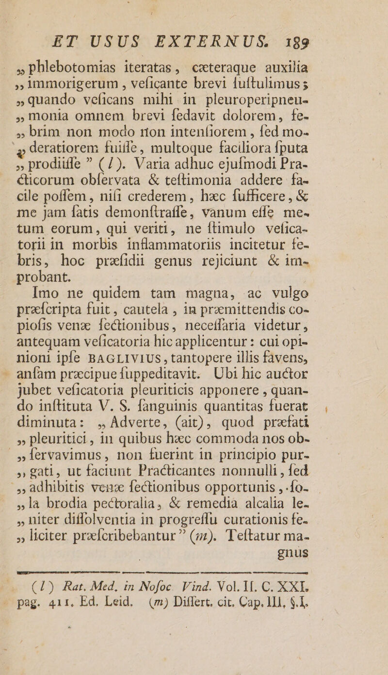 » phlebotomias iteratas, ceteraque auxilia immorigerum , veficante brevi fuftulimus; »quando veíicans mihi in pleuroperipneu- monia omnem brevi fedavit dolorem, fe- , brim non modo ron inteníiorem , fed. mo. v deratiorem fuite, multoque faciltera Íputa » prodiiffe  (7). Varia adhuc ejufmodi Pra- Cticorum obfervata &amp; teftimonia addere fa- cile poffem , ni1 crederem , hxc fufficere, &amp; me jam fatis demonftraffe vanum effe me. tum eorum, qui veriti, ne ftimulo velfica- torii in morbis inflammatoriis incitetur fe- bris, hoc prafidii genus rejiciunt. &amp; im- probant. Imo ne quidem tam magna, ac vulgo praefcripta fuit, cautela , in przemittendis co- piofis venz D ononibus- necetfaria videtur, antequam veficatoria hic applicentur : cui opi- nioni iple BAGLIVIUS, tantopere illis favens, anfam przecipue fuppeditavit. Ubi hic auctor jubet veficatoria pleuriticis apponere , quan- do inítituta V. S. fanguinis quantitas fuerat diminuta: .,,Adverte, (ait), quod prefati » pleuritici, in quibus EN commoda nos ob- »lervavimus, non fuerint in principio pur- » gati, ut faciunt Practicantes nonnulli , fed /, adhibitis vez fectionibus opportunis ,-fo- »là brodia pectoralia, &amp; remedia alcalia le- niter diffolventia in progreffu curationis fe. » liciter praeferibebantur  (;z). Teftatur ma- gnus — —— (1) Rat. Med, in Nofoc. Vind. Vol.1I. C. XXI. - pag. 41r, Ed. Leid. (m) Diflert. cit. Cap. 111, $.1,