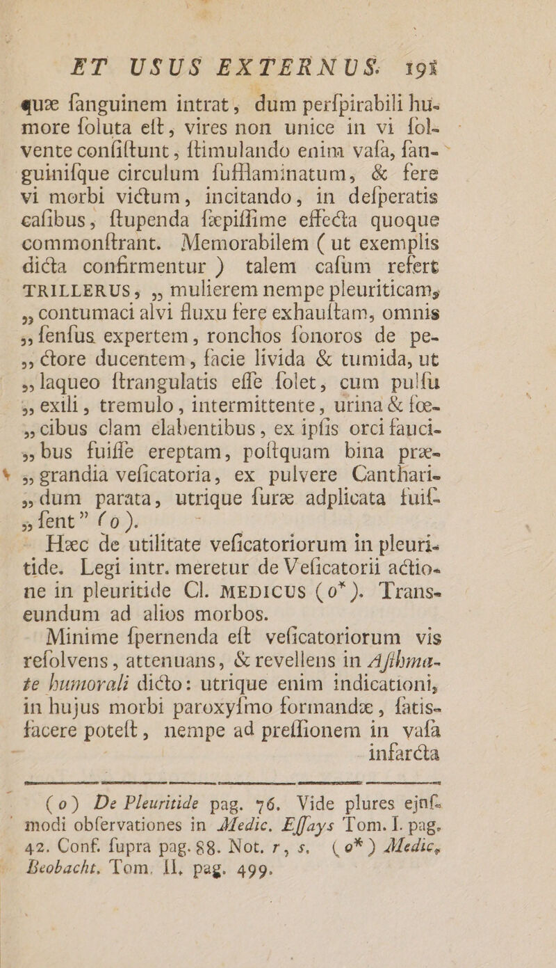 LL qux fanguinem intrat, dum perlpirabili hu more foluta eft, vires non unice in vi fol. vente confiltunt , ftimulando enim vaa, fan- * guinifque circulum fufllaminatum, &amp; fere vi morbi victum, incitando, in defperatis cafibus, ftupenda fapiffime effecta quoque commonftrant. Memorabilem ( ut exemplis dicta confirmentur ) talem cafüm refert TRILLERUS, ,, mulierem nempe pleuriticam; , contumaci alvi fluxu fere exhauftam, omnis ,lenfus expertem, ronchos fonoros de pe- ,; tore ducentem , facie livida &amp; tumida, ut laqueo ítrangulatis effe folet, cum pulfu ;, exili, tremulo , intermittente , urina &amp; fce- cibus clam elabentibus, ex ipfis orci fanci- , bus fuiffe ereptam, poítquam bina prz- »grandia veficatoria, ex pulvere Canthari- dum parata, utrique fura adplicata fuil- » lent ( o ). Hos Hsec de utilitate veficatoriorum in pleuri- tide. Legi intr. meretur de Veficatorii actio- ne in pleuritide Cl. MEDICUS (0* ). Trans- eundum ad alios morbos. Minime fpernenda eít veficatoriorum vis refolvens , attenuans, &amp; revellens in Afibina- £e bumorali dicto: utrique enim indicationi, in hujus morbi paroxyfmo formandsz , fatis- facere potet, nempe ad preffionem in vafa infarcta (o) De Pleuritide pag. 76. Vide plures ejnf- . modi obfervationes in Afedic. EffJays Tom. I. pag. - 42. Conf. fupra pag. 88. Not. r, s. (0*) Adedic, — Beobacht, Tom. 1l, pag. 499.