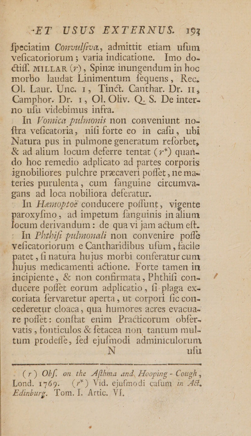 » -ET USUS EXTERNUS. 193 Ípeciatim Cozvulfroan, admittit etiam. ufum veficatoriorum ; varia indicatione. Imo do- Ctiff. MILLAR (7), Spinz inungendum in hoc morbo laudat Linimentum [fequens, Rec. OL Eanc Undo. inc Canthar. Dr. ir, . Camphor. Dr. 1, Ol. Oliv. Q. S. De inter- no uíu videbimus infra. | In Fomica pulmonis non conveniunt no- ítra veficatoria, niíiforte eo in cafu, ubi Natura pus in pulmone generatum reforbet, &amp; ad alium locum deferre tentat ( y*) quan- do hoc remedio adplicato ad partes corporis ignobiliores pulchre prsecaveri poffet , ne ma . teries purulenta, cum [fanguine circumva- gans ad loca nobiliora deferatur. In Heawnptoé conducere poffunt, vigente paroxyfmo , ad impetum fanguinis in alium locum derivandum: de qua vi jam actum eft. In Phzbifi pulimonali non. convenire poffe veficatoriorum e Cantharidibus ufum , facile patet , fi natura hujus morbi conferatur cum hujus medicamenti actione. Forte tamen in incipiente, &amp; non confirmata , Phthifi con- ducere poflet eorum adplicatio, fi. plaga ex- coriata fervaretur aperta , ut corpori fic con- cederetur cloaca, qua humores acres evacua- re poffet: conftat enim Practicorum obfer- vatis , fonticulos &amp; fetacea non, tantum mul- tum prodeffe, fed ejufmodi awe ufu : 25 Obf. on. the Afihma and, Hooping - Cough , Lond. 1769. (7*) Vid. ejufmodi cafum :a :4&amp;. Edinburg. 'Tom. I. Artic. Vf,