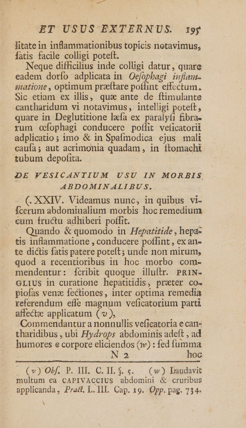 litatein inflammationibus topicis notavimus, fatis facile colligi potett. Neque difficilius inde colligi datur, quare eadem dorío adplicata in Oefophagi inflam- muatioie , optimum przftare potlint effcctum., Sic etiam ex ills, quaà ante de ftimulante cantharidum vi notavimus, intelligi poteft, quare in Deglutitione lxfa ex paralyí1 fibra- rum ofophagi conducere poflit veficatorií adplicatio ; imo &amp; in Spafmodica ejus mali caufa; aut acrimonia quadam , in ítomachi tubum depofita. DE FESICANTIUM USU IN MORBIS, ABDOMIN ALI BU S. (. XXIV. Videamus nunc, in quibus vi- Ícerum abdominalium morbis hoc remedium cum fructu adhiberi poffit. Quando &amp; quomodo in Hepazizide , hepa« tis inflammatione , conducere poffint , ex an- te dictis fatis patere poteft; unde non mirum, quod a recentioribus in. hoc morbo com- mendentur: ícribit quoque illuítr. PRIN- GLIUS in curatione hepatitidis, prvter co- piofas venz fectiones, inter optima remedia referendum effe magnum veficatorium parti affectze applicatum ( v ), Commendantur a nonnullis veficatoria e can tharidibus , ubi HyZrops abdominis adeft , ad humores e corpore eliciendos (v) : fed fumma N 2 hoc (v) Ol, P. II. C. I$... (w) Eaudavit multum ea CAPIVACCIUS abdomini &amp; cruribus applicanda, Pra&amp;, L. II. Cap. 19. Opp. pag. 734» A