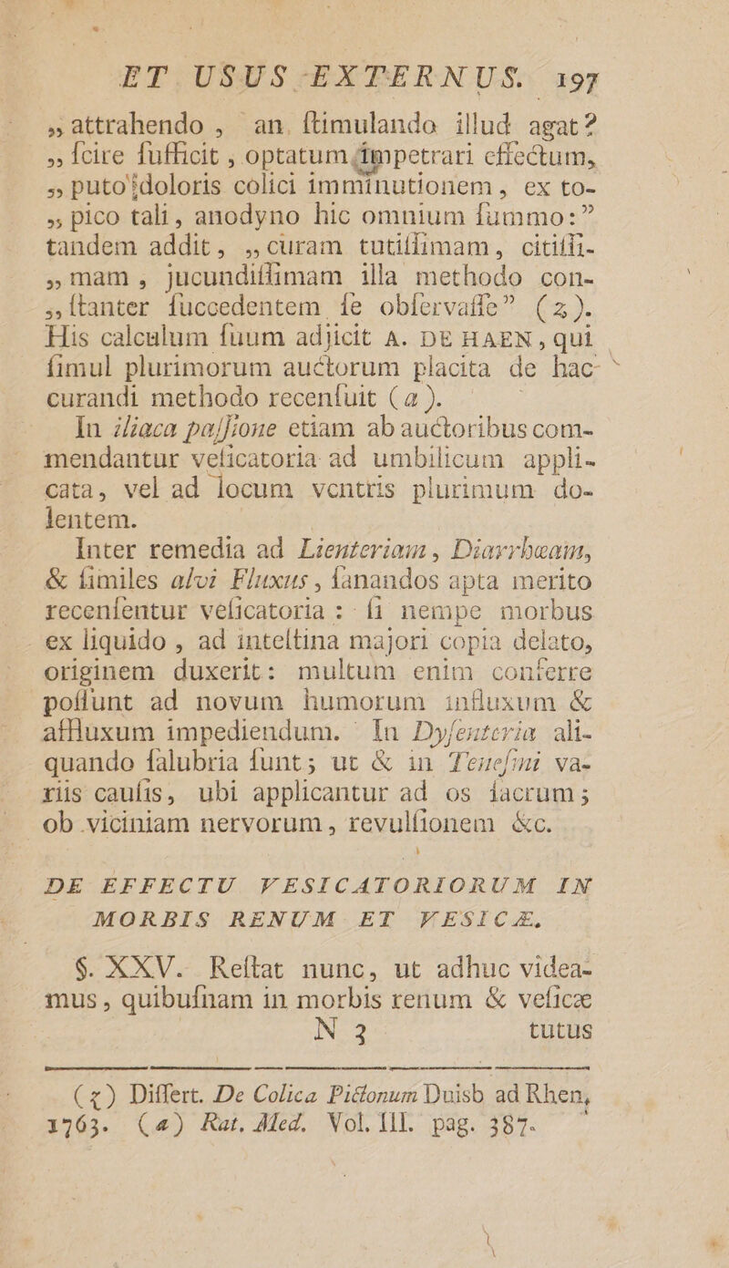 ,attrahendo , an. (timulando illud agat? » fcire fufficit , optatum (ippetrari effectum, » puto doloris 'colici imminutionem ;'ex fo- », pico tali , anodyno hic omnium fummo: tandem addit, , curam tutiifimam, citiíli- ,Uam, jucundiflimam illa methodo con- ji [Labier fuccedentem fe obíervaffe? ( 2J- His calculum fuum adjicit A. DE HAEN , qui fimul plurimorum auctorum placita de hac curandi methodo receníuit (a ). Iu z/aca pajJ;joue etiam ab auctoribus com- mendantur veficatoria ad umbilicum | appli- cata, vel ad locum ventris plurimum do- lentem. Inter remedia ad. Lienzeriau , Diarrbeai, &amp; fimiles aJoz. Fluxus , fanandos apta merito recenfentur veficatoria : fi nempe morbus ex liquido , ad inteltina majori copia delato, originem duxerit: multum enim conferre pollunt ad novum humorum influxum &amp; affluxum impediendum. ' In Dyfeuteria ali- quando falubria funt ; ut &amp; in Teucfmi va- ris caufis, ubi applicantur ad os facrum ; ob viciniam nervorum , revulfionem &amp;c. DE EFFECTU VESICATORIORUM IN MORBIS RENUM ET FESICA. $. XXV. Reltat nunc, ut adhuc videa- mus , quibufnam in morbis renum &amp; vefi 1cae N 3 tutus (x) Differt. De Colica Pictonum Duisb ad Rhen, 1763. (^4) Rat, Med. Vol.Ill. pag. 387. ——