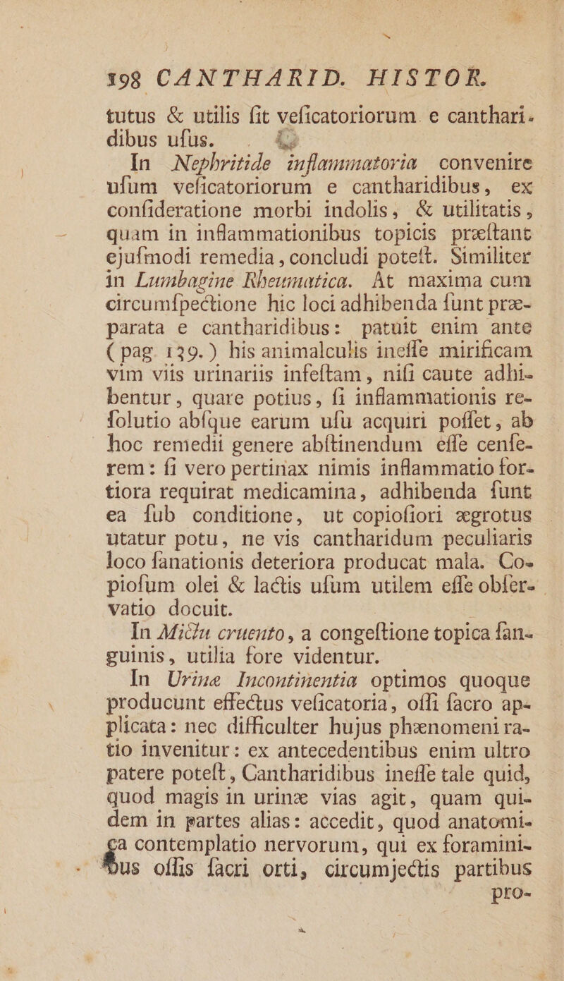 d 199 CAN THARID. HISTOR. tutus &amp; utilis fit veficatoriorum. e canthari. dibus ufüs. . &amp; In Nephritide inflamunatorim | convenire ufum veficatoriorum e cantharidibus, ex confideratione morbi indolis, &amp; utilitatis , quam in inflammationibus topicis prxítant ejufmodi remedia , concludi potett. Similiter in Lumbagine Rhewmatica. At maxima cum circumfpectione hic loci adhibenda funt prz- parata e cantharidibus: patuit enim ante ( pag. 139.) his animalculis ineffe mirificam vim viis urinariis infeftam , nifi caute adhi- bentur, quare potius, f1 inflammationis re- folutio abfque earum ufu acquiri poffet, ab hoc remedii genere abítinendum effe cenfe- rem: fi vero pertinax nimis inflammatio for- tiora requirat medicamina, adhibenda funt ea fub conditione, ut copiofiori «xgrotus utatur potu, ne vis cantharidum peculiaris loco fanationis deteriora producat mala. Co- piofum olei &amp; lactis ufum utilem effe obfer- vatio docuit. In Micu cruento, a congeftione topica fan- guinis, utilia fore videntur. In Urime Inucontinentia optimos quoque producunt effectus veficatoria, offi facro ap- plicata: nec difficulter hujus phxnomeni ra- tio invenitur: ex antecedentibus enim ultro patere poteft, Cantharidibus ineffe tale quid, quod magis in urinz vias agit, quam qui- dem in partes alias: accedit, quod anatomi- a contemplatio nervorum, qui ex foramini- us offis facri orti, circumjectis partibus pro-