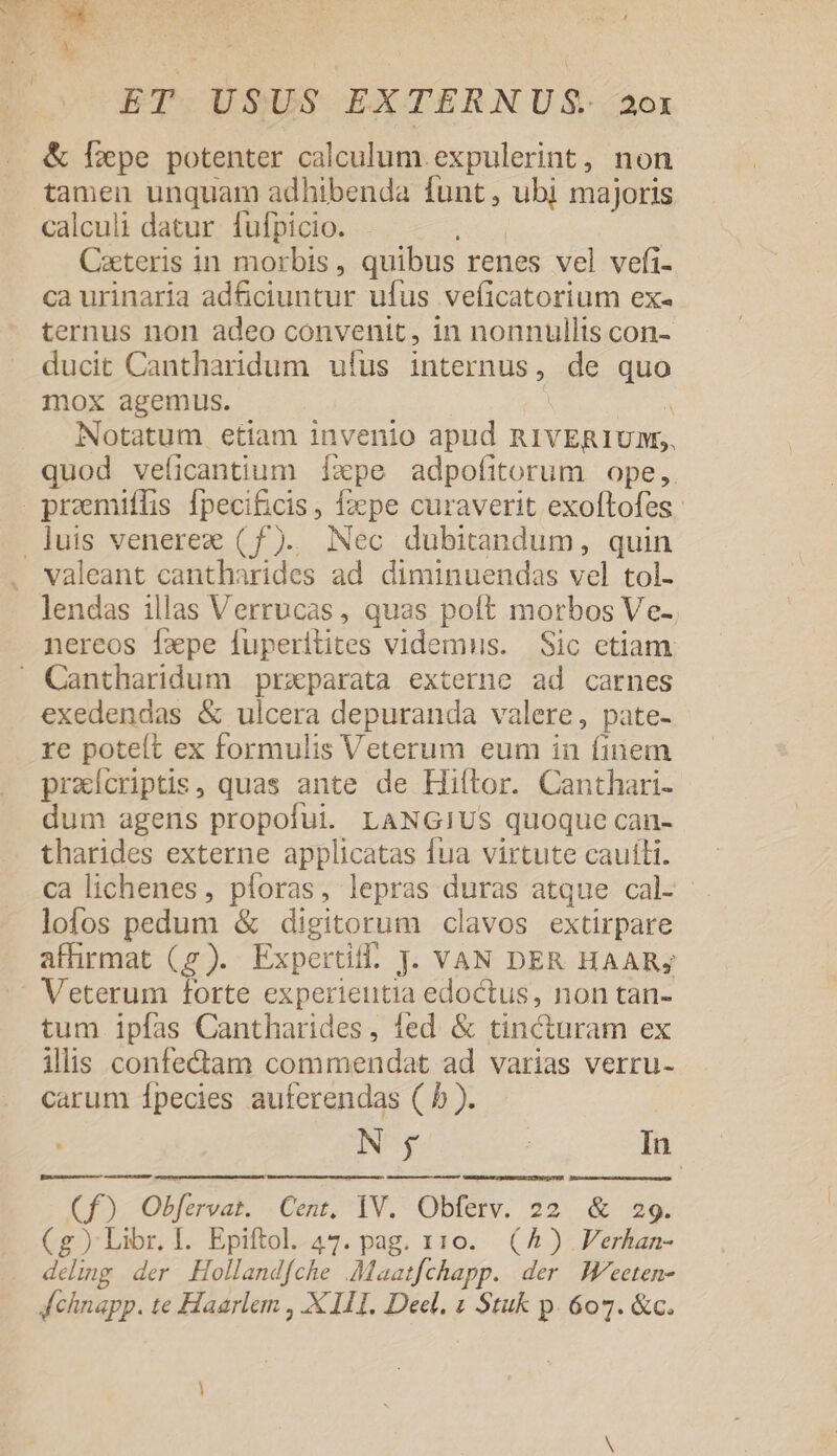 M H AUC EE ET USUS EXTERNUS. 20x &amp; Pepe potenter calculum. expulerint, non tamen unquam adhibenda funt, ubi majoris calculi datur fufpicio. ND Cxeteris in morbis, quibus renes vel vefi- ca urinaria adfciuntur ufus veficatorium ex- ternus non adeo convenit, in nonnullis con- ducit Cantharidum ufus internus, de quo mox agemus. à Notatum etiam invenio apud RIVERIUM,., quod veficantium Íxpe adpofitorum ope, promiffis fpecificis , fape curaverit exoftofes valeant cantharides ad diminuendas vel tol- lendas illas Verrucas, quas poft morbos Ve- nereos fzpe fuperitites videmus. Sic etiam exedendas &amp; ulcera depuranda valere, pate- re poteít ex formulis Veterum eum in (iiem praícriptis, quas ante de Hiftor. Canthari- dum agens propofui. LANGIUS quoque can- tharides externe applicatas fua virtute cauli. ca lichenes, pforas, lepras duras atque cal- lofos pedum &amp; digitorum clavos extirpare affirmat (gy). Expertif. J. VAN DER HAAR; tum ipfas Cantharides, fed &amp; tincturam ex illis confectam commendat ad varias verru- carum Ípecies auferendas ( b ). | N y | In 3 ipe Cent, IV. Obferv. 22. &amp; 29. (g) Libr. I. Epiftol. 47. pag. 110. (4) Verhan- deling der Hollandfche .Maazfchapp. der W^eeten-