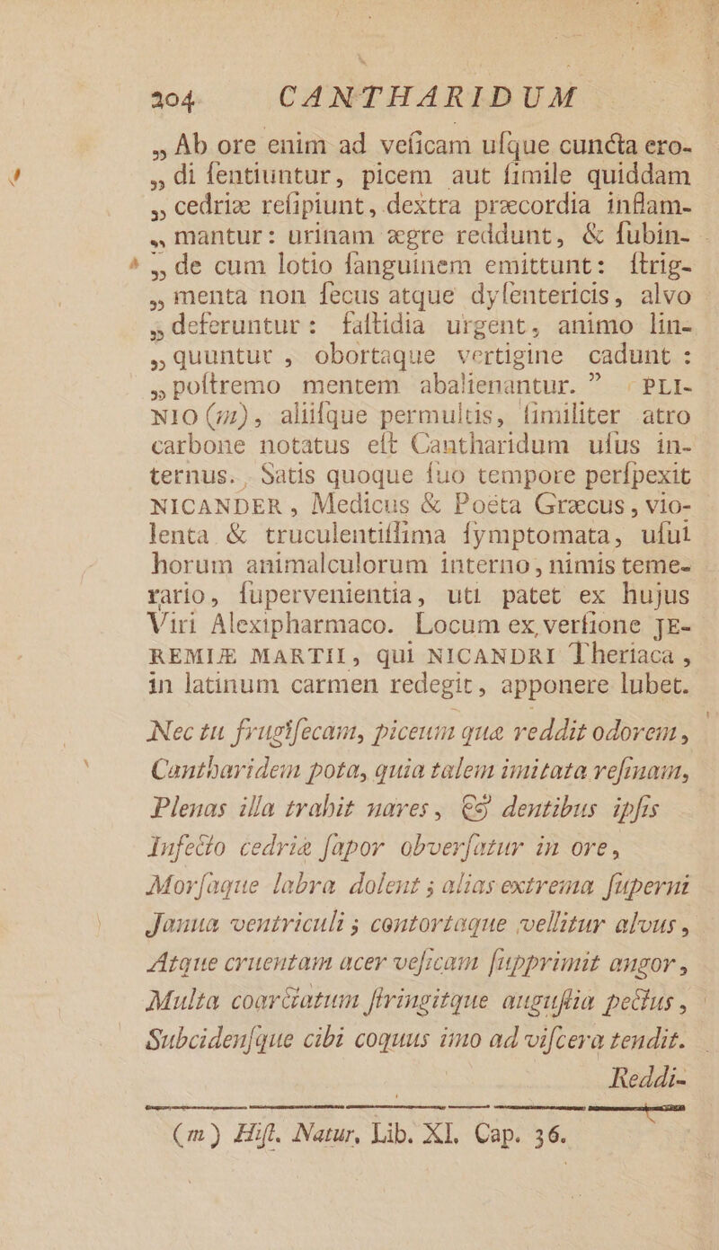 - , Ab ore enim ad veíicam ufque cuncta ero- » di fentiuntur, picem aut fimile quiddam » cedrize reíipiunt, dextra praecordia inflam- ., mantur : urinam egre reddunt, &amp; fubin- - ,de cum lotio fanguinem emittunt: ftrig- menta non fecus atque dylentericis, alvo »deferuntur: faltidia urgent, animo lin- ,Quuntut , obortaque vertigine cadunt : : »poftremo mentem abalienantur.  . PLI- N10 (7), aliülque permultis, fimiliter atro carbone notatus eít Cantharidum ufus in- ternus. . Satis quoque fuo tempore perfpexit NICANDER , Medicus &amp; Posta Graecus, vio- - lenta &amp; truculentiffima Ífymptomata, ufui horum animalculorum interno, nimis teme- rario, fupervenientia, uti patet ex hujus Viri Alexipharmaco. Locum ex verfione JE- REMLE MARTII, qui NICANDRI Theriaca , in latinum carmen redegit, apponere lubet. Nec tu. frugifecam, piceum que reddit odorem , Cantbayidem pota, quia talem imitata refmaut, Plenas illa trabit uaves,. €9 dentibus ipfis Infe&amp;o cedri fapor obverfmtur im ore, Mor[aque labra dolent ; alias extrema fupernt Janua ventriculi ; centortaque vellitur alvus , Atque cruentam acer velicam [upprimit angor , Multa coarciatum firingitque auguflia pecus , Subciden[que cibi coquus imo ad vifcera tendit. Reddi- —— (m) Hift. Natur, Lib. XI. Cap. 36.